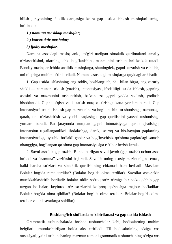 bilish  jarayonining  faollik  darajasiga  ko‘ra  gap  ustida  ishlash  mashqlari  uchga
bo‘linadi:
1 ) namuna asosidagi mashqlar;
2 ) konstruktiv mashqlar;
3) ijodiy mashqlar.
Namuna asosidagi  mashq aniq, to‘g‘ri tuzilgan sintaktik qurilmalarni  amaliy
o‘zlashtirishni, ularning ichki bog‘lanishini, mazmunini tushunishni ko‘zda tutadi.
Bunday mashqlar ichida analitik mashqlarga, shuningdek, gapni kuzatish va eshitish,
uni o‘qishga muhim o‘rin beriladi. Namuna asosidagi mashqlarga quyidagilar kiradi:
1. Gap ustida ishlashning eng oddiy, boshlang‘ich, shu bilan birga, eng zaruriy
shakli — namunani o‘qish (yozish), intonatsiyasi, ifodaliligi ustida ishlash, gapning
asosini  va  mazmunini  tushuntirish,  ba’zan  esa  gapni  yodda  saqlash,  yodlash
hisoblanadi. Gapni o‘qish va kuzatish nutq o‘stirishga katta yordam beradi. Gap
intonatsiyasi ustida ishlash gap mazmunini va bog‘lanishini tu shunishga, namunaga
qarab,  uni  o‘zlashtirish  va  yodda  saqlashga,  gap  qurilishini  yaxshi  tushunishga
yordam  beradi.  Bu  jarayonda  nutqdan  gapni  intonatsiyaga  qarab  ajratishga,
intonatsion tugallanganlikni  ifodalashga, darak, so‘roq va his-hayajon gaplarning
intonatsiyasiga, uyushiq bo‘lakli gapiar va bog‘lovchisiz qo‘shma gaplardagi sanash
ohanggiga, bog‘langan qo‘shma gap intonatsiyasiga e ‘tibor berish kerak.
2. Savol asosida gap tuzish. Bunda berilgan savol javob (gap tuzish) uchun asos
bo‘ladi va “namuna” vazifasini bajaradi. Savolda uning asosiy mazinunigina emas,
balki  barcha  so‘zlari  va  sintaktik  qurilishining  chizmasi  ham  beriladi.  Masalan:
Bolalar bog‘da nima terdilar? (Bolalar bog‘da olma terdilar). Savollar asta-sekin
murakkablashtirib boriladi: bolalar oldin so‘roq so‘z o‘rniga bir so‘z qo‘shib gap
tuzgan  bo‘lsalar,  keyinroq  o‘z  so‘zlarini  ko‘proq  qo‘shishga  majbur  bo‘ladilar:
Bolalar bog‘da nima qildilar? (Bolalar bog‘da olma terdilar. Bolalar bog‘da olma
terdilar va uni savatlarga soldilar).
Boshlang‘ich sinflarda so‘z birikmasi va gap ustida ishlash
Grammatik  tushunchalarda  boshqa  tushunchalar  kabi,  hodisalarning  muhim
belgilari  umumlashtirilgan  holda  aks  ettiriladi.  Til  hodisalarining  o‘ziga  xos
xususiyati, ya’ni tushunchaning mazmun tomoni grammatik tushunchaning o‘ziga xos
