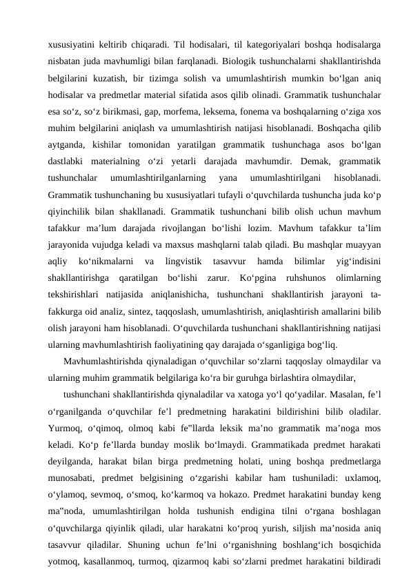 xususiyatini keltirib chiqaradi. Til hodisalari, til kategoriyalari boshqa hodisalarga
nisbatan juda mavhumligi bilan farqlanadi. Biologik tushunchalarni shakllantirishda
belgilarini  kuzatish,  bir  tizimga  solish  va  umumlashtirish  mumkin  bo‘lgan  aniq
hodisalar va predmetlar material sifatida asos qilib olinadi. Grammatik tushunchalar
esa so‘z, so‘z birikmasi, gap, morfema, leksema, fonema va boshqalarning o‘ziga xos
muhim belgilarini aniqlash va umumlashtirish natijasi hisoblanadi. Boshqacha qilib
aytganda,  kishilar  tomonidan  yaratilgan  grammatik  tushunchaga  asos  bo‘lgan
dastlabki  materialning  o‘zi  yetarli  darajada  mavhumdir.  Demak,  grammatik
tushunchalar  umumlashtirilganlarning  yana  umumlashtirilgani  hisoblanadi.
Grammatik tushunchaning bu xususiyatlari tufayli o‘quvchilarda tushuncha juda ko‘p
qiyinchilik bilan shakllanadi. Grammatik tushunchani  bilib olish uchun mavhum
tafakkur  ma’lum  darajada  rivojlangan  bo‘lishi  lozim.  Mavhum  tafakkur  ta’lim
jarayonida vujudga keladi va maxsus mashqlarni talab qiladi. Bu mashqlar muayyan
aqliy  ko‘nikmalarni  va  lingvistik  tasavvur  hamda  bilimlar  yig‘indisini
shakllantirishga  qaratilgan  bo‘lishi  zarur.  Ko‘pgina  ruhshunos  olimlarning
tekshirishlari  natijasida  aniqlanishicha,  tushunchani  shakllantirish  jarayoni  ta-
fakkurga oid analiz, sintez, taqqoslash, umumlashtirish, aniqlashtirish amallarini bilib
olish jarayoni ham hisoblanadi. O‘quvchilarda tushunchani shakllantirishning natijasi
ularning mavhumlashtirish faoliyatining qay darajada o‘sganligiga bog‘liq.
Mavhumlashtirishda qiynaladigan o‘quvchilar so‘zlarni taqqoslay olmaydilar va
ularning muhim grammatik belgilariga ko‘ra bir guruhga birlashtira olmaydilar,
tushunchani shakllantirishda qiynaladilar va xatoga yo‘l qo‘yadilar. Masalan, fe’l
o‘rganilganda  o‘quvchilar  fe’l  predmetning  harakatini  bildirishini  bilib  oladilar.
Yurmoq,  o‘qimoq,  olmoq  kabi  fe‟llarda  leksik  ma’no  grammatik  ma’noga  mos
keladi. Ko‘p fe’llarda bunday moslik bo‘lmaydi. Grammatikada predmet harakati
deyilganda,  harakat  bilan  birga  predmetning  holati,  uning  boshqa  predmetlarga
munosabati,  predmet  belgisining  o‘zgarishi  kabilar  ham  tushuniladi:  uxlamoq,
o‘ylamoq, sevmoq, o‘smoq, ko‘karmoq va hokazo. Predmet harakatini bunday keng
ma‟noda,  umumlashtirilgan  holda  tushunish  endigina  tilni  o‘rgana  boshlagan
o‘quvchilarga qiyinlik qiladi, ular harakatni ko‘proq yurish, siljish ma’nosida aniq
tasavvur  qiladilar.  Shuning  uchun  fe’lni  o‘rganishning  boshlang‘ich  bosqichida
yotmoq, kasallanmoq, turmoq, qizarmoq kabi so‘zlarni predmet harakatini bildiradi
