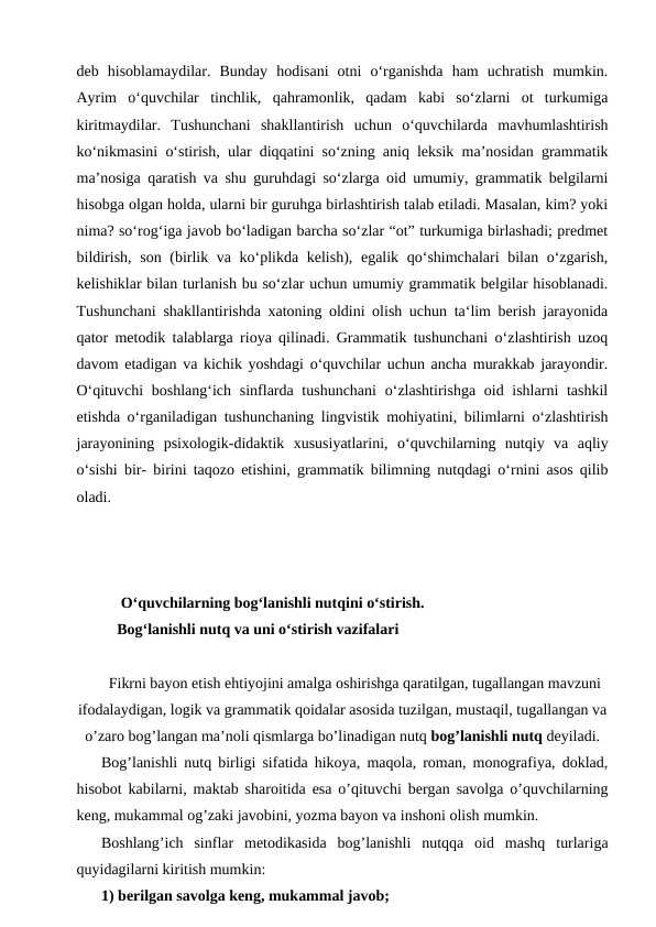 deb  hisoblamaydilar.  Bunday  hodisani  otni  o‘rganishda  ham  uchratish  mumkin.
Ayrim  o‘quvchilar  tinchlik,  qahramonlik,  qadam  kabi  so‘zlarni  ot  turkumiga
kiritmaydilar.  Tushunchani  shakllantirish  uchun  o‘quvchilarda  mavhumlashtirish
ko‘nikmasini o‘stirish, ular diqqatini so‘zning aniq leksik ma’nosidan grammatik
ma’nosiga qaratish va shu guruhdagi so‘zlarga oid umumiy, grammatik belgilarni
hisobga olgan holda, ularni bir guruhga birlashtirish talab etiladi. Masalan, kim? yoki
nima? so‘rog‘iga javob bo‘ladigan barcha so‘zlar “ot” turkumiga birlashadi; predmet
bildirish, son (birlik va ko‘plikda kelish), egalik qo‘shimchalari bilan o‘zgarish,
kelishiklar bilan turlanish bu so‘zlar uchun umumiy grammatik belgilar hisoblanadi.
Tushunchani shakllantirishda xatoning oldini olish uchun ta‘lim berish jarayonida
qator metodik talablarga rioya qilinadi. Grammatik tushunchani o‘zlashtirish uzoq
davom etadigan va kichik yoshdagi o‘quvchilar uchun ancha murakkab jarayondir.
O‘qituvchi  boshlang‘ich  sinflarda tushunchani  o‘zlashtirishga oid ishlarni  tashkil
etishda o‘rganiladigan tushunchaning lingvistik mohiyatini, bilimlarni o‘zlashtirish
jarayonining  psixologik-didaktik  xususiyatlarini,  o‘quvchilarning  nutqiy  va  aqliy
o‘sishi bir- birini taqozo etishini, grammatik bilimning nutqdagi o‘rnini asos qilib
oladi.
 O‘quvchilarning bog‘lanishli nutqini o‘stirish.
Bog‘lanishli nutq va uni o‘stirish vazifalari
Fikrni bayon etish ehtiyojini amalga oshirishga qaratilgan, tugallangan mavzuni
ifodalaydigan, logik va grammatik qoidalar asosida tuzilgan, mustaqil, tugallangan va
o’zaro bog’langan ma’noli qismlarga bo’linadigan nutq bog’lanishli nutq deyiladi.
Bog’lanishli nutq birligi sifatida hikoya, maqola, roman, monografiya, doklad,
hisobot kabilarni, maktab sharoitida esa o’qituvchi bergan savolga o’quvchilarning
keng, mukammal og’zaki javobini, yozma bayon va inshoni olish mumkin.
Boshlang’ich  sinflar  metodikasida  bog’lanishli  nutqqa  oid  mashq  turlariga
quyidagilarni kiritish mumkin:
1) berilgan savolga keng, mukammal javob;
