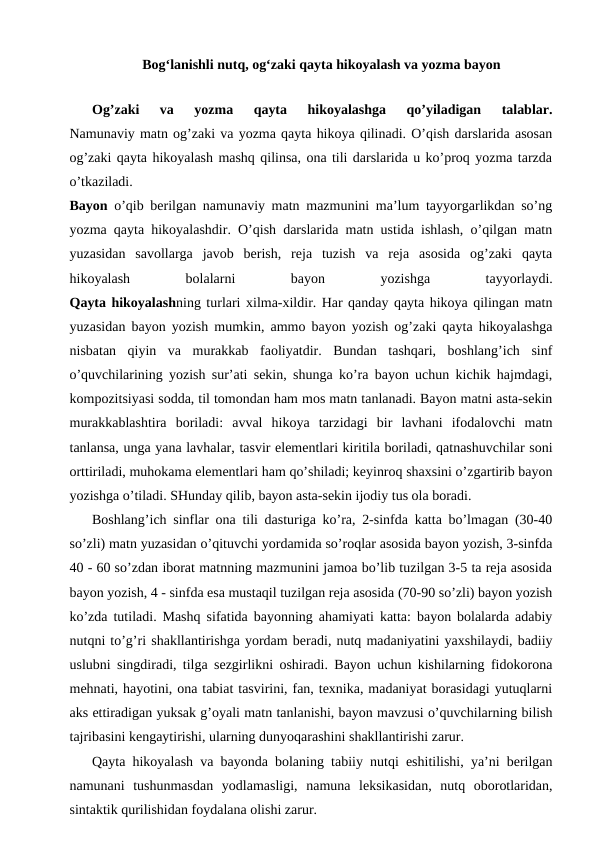 Bog‘lanishli nutq, og‘zaki qayta hikoyalash va yozma bayon 
      
Og’zaki  va  yozma  qayta  hikoyalashga  qo’yiladigan  talablar.
Namunaviy matn og’zaki va yozma qayta hikoya qilinadi. O’qish darslarida asosan
og’zaki qayta hikoyalash mashq qilinsa, ona tili darslarida u ko’proq yozma tarzda
o’tkaziladi.
Bayon o’qib berilgan namunaviy matn mazmunini ma’lum tayyorgarlikdan so’ng
yozma qayta hikoyalashdir. O’qish darslarida matn ustida ishlash, o’qilgan matn
yuzasidan  savollarga  javob  berish,  reja  tuzish  va  reja  asosida  og’zaki  qayta
hikoyalash
 
bolalarni
 
bayon
 
yozishga
 
tayyorlaydi.
Qayta hikoyalashning turlari xilma-xildir. Har qanday qayta hikoya qilingan matn
yuzasidan bayon yozish mumkin, ammo bayon yozish og’zaki qayta hikoyalashga
nisbatan  qiyin  va  murakkab  faoliyatdir.  Bundan  tashqari,  boshlang’ich  sinf
o’quvchilarining yozish sur’ati sekin, shunga ko’ra bayon uchun kichik hajmdagi,
kompozitsiyasi sodda, til tomondan ham mos matn tanlanadi. Bayon matni asta-sekin
murakkablashtira  boriladi:  avval  hikoya  tarzidagi  bir  lavhani  ifodalovchi  matn
tanlansa, unga yana lavhalar, tasvir elementlari kiritila boriladi, qatnashuvchilar soni
orttiriladi, muhokama elementlari ham qo’shiladi; keyinroq shaxsini o’zgartirib bayon
yozishga o’tiladi. SHunday qilib, bayon asta-sekin ijodiy tus ola boradi.
Boshlang’ich sinflar ona tili dasturiga ko’ra, 2-sinfda katta bo’lmagan (30-40
so’zli) matn yuzasidan o’qituvchi yordamida so’roqlar asosida bayon yozish, 3-sinfda
40 - 60 so’zdan iborat matnning mazmunini jamoa bo’lib tuzilgan 3-5 ta reja asosida
bayon yozish, 4 - sinfda esa mustaqil tuzilgan reja asosida (70-90 so’zli) bayon yozish
ko’zda tutiladi. Mashq sifatida bayonning ahamiyati katta: bayon bolalarda adabiy
nutqni to’g’ri shakllantirishga yordam beradi, nutq madaniyatini yaxshilaydi, badiiy
uslubni singdiradi, tilga sezgirlikni oshiradi. Bayon uchun kishilarning fidokorona
mehnati, hayotini, ona tabiat tasvirini, fan, texnika, madaniyat borasidagi yutuqlarni
aks ettiradigan yuksak g’oyali matn tanlanishi, bayon mavzusi o’quvchilarning bilish
tajribasini kengaytirishi, ularning dunyoqarashini shakllantirishi zarur.
Qayta hikoyalash va bayonda bolaning tabiiy nutqi eshitilishi, ya’ni berilgan
namunani  tushunmasdan  yodlamasligi,  namuna  leksikasidan,  nutq  oborotlaridan,
sintaktik qurilishidan foydalana olishi zarur.
