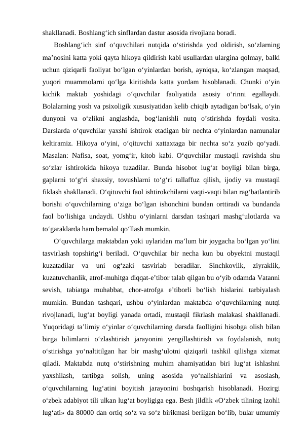 shakllanadi. Boshlang‘ich sinflardan dastur asosida rivojlana boradi.
Boshlang‘ich sinf o‘quvchilari nutqida o‘stirishda yod oldirish, so‘zlarning
ma’nosini katta yoki qayta hikoya qildirish kabi usullardan ulargina qolmay, balki
uchun qiziqarli faoliyat bo‘lgan o‘yinlardan borish, ayniqsa, ko‘zlangan maqsad,
yuqori muammolarni qo‘lga kiritishda katta yordam hisoblanadi. Chunki o‘yin
kichik  maktab  yoshidagi  o‘quvchilar  faoliyatida  asosiy  o‘rinni  egallaydi.
Bolalarning yosh va psixoligik xususiyatidan kelib chiqib aytadigan bo‘lsak, o‘yin
dunyoni  va  o‘zlikni  anglashda,  bog‘lanishli  nutq  o’stirishda  foydali  vosita.
Darslarda o‘quvchilar yaxshi ishtirok etadigan bir nechta o‘yinlardan namunalar
keltiramiz. Hikoya o‘yini, o‘qituvchi xattaxtaga bir nechta so‘z yozib qo‘yadi.
Masalan: Nafisa, soat, yomg‘ir, kitob kabi. O‘quvchilar mustaqil ravishda shu
so‘zlar  ishtirokida  hikoya tuzadilar. Bunda  hisobot  lug‘at  boyligi  bilan birga,
gaplarni to‘g‘ri shaxsiy, tovushlarni to‘g‘ri tallaffuz qilish, ijodiy va mustaqil
fiklash shakllanadi. O‘qituvchi faol ishtirokchilarni vaqti-vaqti bilan rag‘batlantirib
borishi o‘quvchilarning o‘ziga bo‘lgan ishonchini bundan orttiradi va bundanda
faol bo‘lishiga undaydi. Ushbu o‘yinlarni darsdan tashqari mashg‘ulotlarda va
to‘garaklarda ham bemalol qo‘llash mumkin.
O‘quvchilarga maktabdan yoki uylaridan ma’lum bir joygacha bo‘lgan yo‘lini
tasvirlash topshirig‘i beriladi. O‘quvchilar bir necha kun bu obyektni mustaqil
kuzatadilar  va  uni  og‘zaki  tasvirlab  beradilar.  Sinchkovlik,  ziyraklik,
kuzatuvchanlik, atrof-muhitga diqqat-e’tibor talab qilgan bu o‘yib odamda Vatanni
sevish,  tabiatga  muhabbat,  chor-atrofga  e’tiborli  bo‘lish  hislarini  tarbiyalash
mumkin.  Bundan  tashqari,  ushbu  o‘yinlardan  maktabda  o‘quvchilarning  nutqi
rivojlanadi, lug‘at boyligi yanada ortadi, mustaqil fikrlash malakasi shakllanadi.
Yuqoridagi ta’limiy o‘yinlar o‘quvchilarning darsda faolligini hisobga olish bilan
birga  bilimlarni  o‘zlashtirish  jarayonini  yengillashtirish  va  foydalanish,  nutq
o‘stirishga yo‘naltitilgan har  bir mashg‘ulotni  qiziqarli  tashkil  qilishga xizmat
qiladi.  Maktabda  nutq  o‘stirishning  muhim  ahamiyatidan  biri  lug‘at  ishlashni
yaxshilash,  tartibga  solish,  uning  asosida  yo‘nalishlarini  va  asoslash,
o‘quvchilarning  lug‘atini  boyitish  jarayonini  boshqarish  hisoblanadi.  Hozirgi
o‘zbek adabiyot tili ulkan lug‘at boyligiga ega. Besh jildlik «O‘zbek tilining izohli
lug‘ati» da 80000 dan ortiq so‘z va so‘z birikmasi berilgan bo‘lib, bular umumiy
