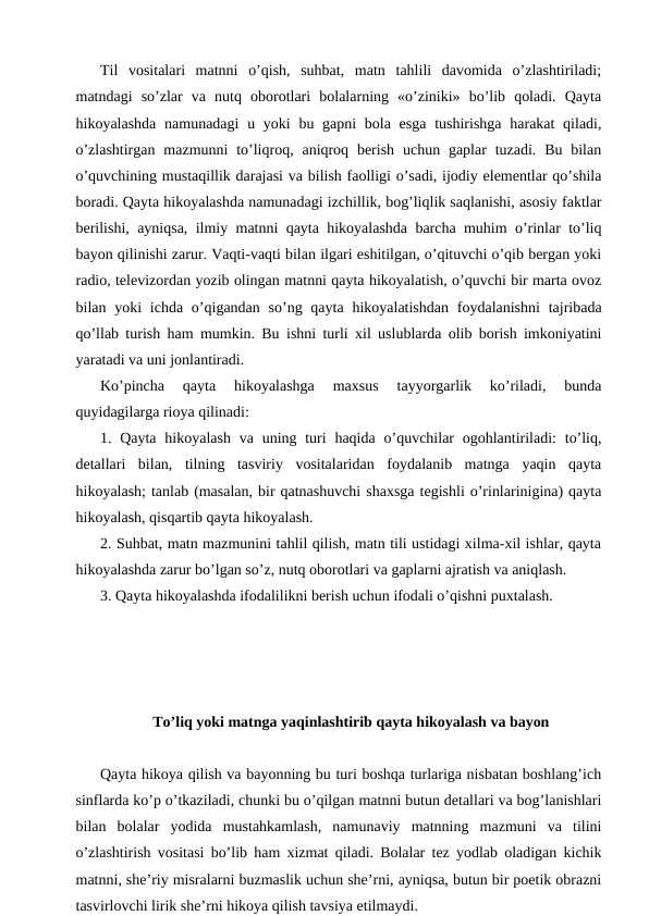 Til  vositalari  matnni  o’qish,  suhbat,  matn  tahlili  davomida  o’zlashtiriladi;
matndagi  so’zlar  va  nutq  oborotlari  bolalarning  «o’ziniki»  bo’lib  qoladi.  Qayta
hikoyalashda  namunadagi  u yoki  bu gapni  bola esga  tushirishga harakat  qiladi,
o’zlashtirgan  mazmunni  to’liqroq, aniqroq  berish  uchun gaplar  tuzadi.  Bu  bilan
o’quvchining mustaqillik darajasi va bilish faolligi o’sadi, ijodiy elementlar qo’shila
boradi. Qayta hikoyalashda namunadagi izchillik, bog’liqlik saqlanishi, asosiy faktlar
berilishi, ayniqsa, ilmiy matnni qayta hikoyalashda barcha muhim o’rinlar to’liq
bayon qilinishi zarur. Vaqti-vaqti bilan ilgari eshitilgan, o’qituvchi o’qib bergan yoki
radio, televizordan yozib olingan matnni qayta hikoyalatish, o’quvchi bir marta ovoz
bilan yoki  ichda o’qigandan so’ng qayta  hikoyalatishdan  foydalanishni  tajribada
qo’llab turish ham mumkin. Bu ishni turli xil uslublarda olib borish imkoniyatini
yaratadi va uni jonlantiradi.
Ko’pincha  qayta  hikoyalashga  maxsus  tayyorgarlik  ko’riladi,  bunda
quyidagilarga rioya qilinadi:
1. Qayta  hikoyalash  va uning turi  haqida  o’quvchilar  ogohlantiriladi:  to’liq,
detallari  bilan,  tilning  tasviriy  vositalaridan  foydalanib  matnga  yaqin  qayta
hikoyalash; tanlab (masalan, bir qatnashuvchi shaxsga tegishli o’rinlarinigina) qayta
hikoyalash, qisqartib qayta hikoyalash.
2. Suhbat, matn mazmunini tahlil qilish, matn tili ustidagi xilma-xil ishlar, qayta
hikoyalashda zarur bo’lgan so’z, nutq oborotlari va gaplarni ajratish va aniqlash.
3. Qayta hikoyalashda ifodalilikni berish uchun ifodali o’qishni puxtalash.
To’liq yoki matnga yaqinlashtirib qayta hikoyalash va bayon
Qayta hikoya qilish va bayonning bu turi boshqa turlariga nisbatan boshlang’ich
sinflarda ko’p o’tkaziladi, chunki bu o’qilgan matnni butun detallari va bog’lanishlari
bilan  bolalar  yodida  mustahkamlash,  namunaviy  matnning  mazmuni  va  tilini
o’zlashtirish vositasi bo’lib ham xizmat qiladi. Bolalar tez yodlab oladigan kichik
matnni, she’riy misralarni buzmaslik uchun she’rni, ayniqsa, butun bir poetik obrazni
tasvirlovchi lirik she’rni hikoya qilish tavsiya etilmaydi.
