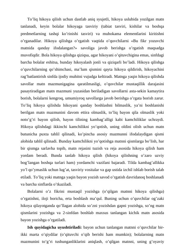 To’liq hikoya qilish uchun dastlab aniq syujetli, hikoya uslubida yozilgan matn
tanlanadi,  keyin  bolalar  hikoyaga  tasviriy  (tabiat  tasviri,  kishilar  va  boshqa
predmetlarning  tashqi  ko’rinishi  tasviri)  va  muhokama  elementlarini  kiritishni
o’rganadilar.  Hikoya  qilishga  o’rgatish  vaqtida  o’quvchilarni  «Bu  fikr  yozuvchi
matnida  qanday  ifodalangan?»  savoliga  javob  berishga  o’rgatish  maqsadga
muvofiqdir. Bola hikoya qilishga qiziqsa, agar hikoyani o’qituvchigina emas, sinfdagi
barcha bolalar eshitsa, bunday hikoyalash jonli va qiziqarli bo’ladi. Hikoya qilishga
o’quvchilarning qo’shimchasi, ma’lum qismini qayta hikoya qildirish, hikoyachini
rag’batlantirish sinfda ijodiy muhitni vujudga keltiradi. Matnga yaqin hikoya qilishda
savollar  matn  mazmunigagina  qaratilmasligi,  o’quvchilar  mustaqillik  darajasini
pasaytiradigan matn mazmuni yuzasidan beriladigan savollarni asta-sekin kamaytira
borish, bolalarni kengroq, umumiyroq savollarga javob berishga o’rgata borish zarur.
To’liq  hikoya  qilishda  hikoyani  qanday  boshlashni  bilmaslik,  ya’ni  boshlanishi
berilgan matn mazmunini davom ettira olmaslik, to’liq bayon qila olmaslik yoki
noto’g’ri  bayon  qilish,  bayon  tilining  kambag’alligi  kabi  kamchiliklar  uchraydi.
Hikoya qilishdagi ikkinchi kamchilikni yo’qotish, uning oldini olish uchun matn
butunicha  puxta  tahlil  qilinadi,  ko’pincha  asosiy  mazmunni  ifodalaydigan  qismi
alohida tahlil qilinadi. Bunday kamchilikni yo’qotishga matnni qismlarga bo’lish, har
bir qismga sarlavha topib, matn rejasini tuzish va reja asosida hikoya qilish ham
yordam  beradi.  Bunda  tanlab  hikoya  qilish  (hikoya  qilishning  o’zaro  uzviy
bog’langan boshqa turlari ham) yordamchi vazifani bajaradi. Tilda kambag’allikka
yo’l qo’ymaslik uchun lug’at, tasviriy vositalar va gap ustida izchil ishlab borish talab
etiladi. To’liq yoki matnga yaqin bayon yozish savod o’rgatish davridanoq boshlanadi
va barcha sinflarda o’tkaziladi.
Bolalarni  o’z  fikrini  mustaqil  yozishga  (o’qilgan  matnni  hikoya  qilishga)
o’rgatishni, iloji boricha, erta boshlash ma’qul. Buning uchun o’quvchilar og’zaki
hikoya qilayotganda qo’llagan alohida so’zni yozishdan gapni yozishga, so’ng matn
qismlarini yozishga va 2-sinfdan boshlab maxsus tanlangan kichik matn asosida
bayon yozishga o’rgatiladi.
Ish quyidagicha uyushtiriladi: bayon uchun tanlangan matnni o’quvchilar bir-
ikki  marta  o’qiydilar  (o’qituvchi  o’qib  berishi  ham  mumkin);  bolalarning  matn
mazmunini  to’g’ri  tushunganliklarini  aniqlash,  o’qilgan  matnni,  uning  g’oyaviy
