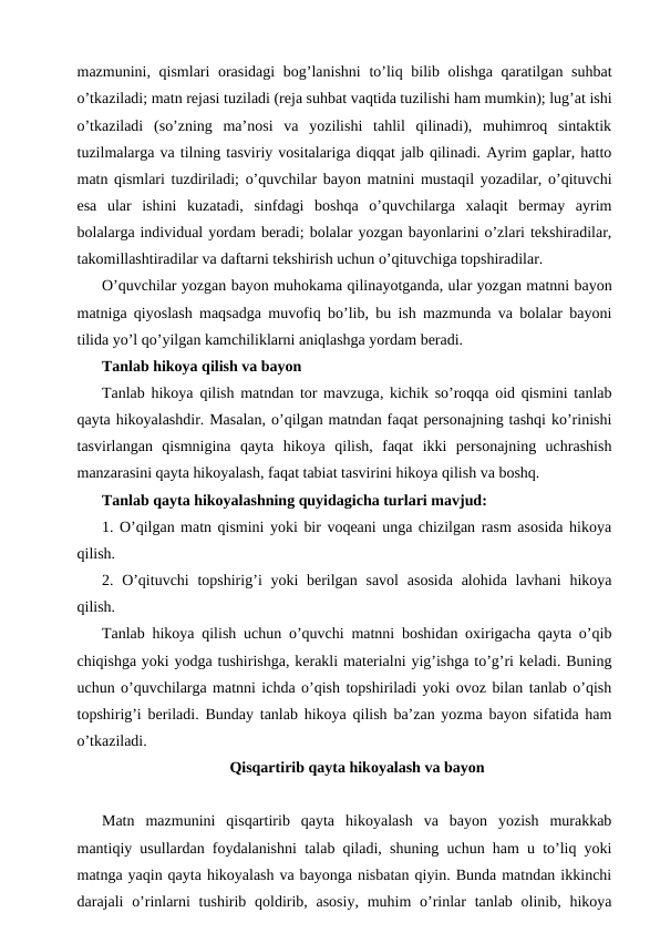 mazmunini, qismlari orasidagi  bog’lanishni  to’liq bilib olishga qaratilgan suhbat
o’tkaziladi; matn rejasi tuziladi (reja suhbat vaqtida tuzilishi ham mumkin); lug’at ishi
o’tkaziladi  (so’zning  ma’nosi  va  yozilishi  tahlil  qilinadi),  muhimroq  sintaktik
tuzilmalarga va tilning tasviriy vositalariga diqqat jalb qilinadi. Ayrim gaplar, hatto
matn qismlari tuzdiriladi; o’quvchilar bayon matnini mustaqil yozadilar, o’qituvchi
esa  ular  ishini  kuzatadi,  sinfdagi  boshqa  o’quvchilarga  xalaqit  bermay  ayrim
bolalarga individual yordam beradi; bolalar yozgan bayonlarini o’zlari tekshiradilar,
takomillashtiradilar va daftarni tekshirish uchun o’qituvchiga topshiradilar.
O’quvchilar yozgan bayon muhokama qilinayotganda, ular yozgan matnni bayon
matniga qiyoslash maqsadga muvofiq bo’lib, bu ish mazmunda va bolalar bayoni
tilida yo’l qo’yilgan kamchiliklarni aniqlashga yordam beradi.
Tanlab hikoya qilish va bayon
Tanlab hikoya  qilish matndan tor mavzuga, kichik so’roqqa oid qismini tanlab
qayta hikoyalashdir. Masalan, o’qilgan matndan faqat personajning tashqi ko’rinishi
tasvirlangan  qismnigina  qayta  hikoya  qilish,  faqat  ikki  personajning  uchrashish
manzarasini qayta hikoyalash, faqat tabiat tasvirini hikoya qilish va boshq.
Tanlab qayta hikoyalashning quyidagicha turlari mavjud:
1. O’qilgan matn qismini yoki bir voqeani unga chizilgan rasm asosida hikoya
qilish.
2. O’qituvchi  topshirig’i  yoki  berilgan savol  asosida  alohida lavhani  hikoya
qilish.
Tanlab hikoya qilish uchun o’quvchi matnni boshidan oxirigacha qayta o’qib
chiqishga yoki yodga tushirishga, kerakli materialni yig’ishga to’g’ri keladi. Buning
uchun o’quvchilarga matnni ichda o’qish topshiriladi yoki ovoz bilan tanlab o’qish
topshirig’i beriladi. Bunday tanlab hikoya qilish ba’zan yozma bayon sifatida ham
o’tkaziladi.
Qisqartirib qayta hikoyalash va bayon
Matn  mazmunini  qisqartirib  qayta  hikoyalash  va  bayon  yozish  murakkab
mantiqiy usullardan foydalanishni talab qiladi, shuning uchun ham u to’liq yoki
matnga yaqin qayta hikoyalash va bayonga nisbatan qiyin. Bunda matndan ikkinchi
darajali  o’rinlarni  tushirib qoldirib, asosiy,  muhim  o’rinlar  tanlab olinib, hikoya
