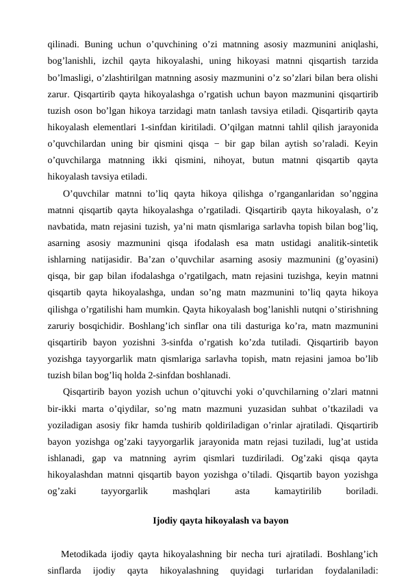 qilinadi. Buning uchun o’quvchining o’zi matnning asosiy mazmunini aniqlashi,
bog’lanishli,  izchil  qayta  hikoyalashi,  uning  hikoyasi  matnni  qisqartish  tarzida
bo’lmasligi, o’zlashtirilgan matnning asosiy mazmunini o’z so’zlari bilan bera olishi
zarur. Qisqartirib qayta hikoyalashga o’rgatish uchun bayon mazmunini qisqartirib
tuzish oson bo’lgan hikoya tarzidagi matn tanlash tavsiya etiladi. Qisqartirib qayta
hikoyalash elementlari 1-sinfdan kiritiladi. O’qilgan matnni tahlil qilish jarayonida
o’quvchilardan  uning  bir  qismini  qisqa  −  bir  gap  bilan  aytish  so’raladi.  Keyin
o’quvchilarga  matnning  ikki  qismini,  nihoyat,  butun  matnni  qisqartib  qayta
hikoyalash tavsiya etiladi. 
O’quvchilar  matnni  to’liq  qayta  hikoya  qilishga  o’rganganlaridan  so’nggina
matnni qisqartib qayta hikoyalashga o’rgatiladi. Qisqartirib qayta hikoyalash, o’z
navbatida, matn rejasini tuzish, ya’ni matn qismlariga sarlavha topish bilan bog’liq,
asarning  asosiy  mazmunini  qisqa  ifodalash  esa  matn  ustidagi  analitik-sintetik
ishlarning  natijasidir.  Ba’zan  o’quvchilar  asarning  asosiy  mazmunini  (g’oyasini)
qisqa, bir gap bilan ifodalashga o’rgatilgach, matn rejasini tuzishga, keyin matnni
qisqartib  qayta  hikoyalashga,  undan  so’ng  matn  mazmunini  to’liq  qayta  hikoya
qilishga o’rgatilishi ham mumkin. Qayta hikoyalash bog’lanishli nutqni o’stirishning
zaruriy bosqichidir. Boshlang’ich sinflar ona tili dasturiga ko’ra, matn mazmunini
qisqartirib  bayon  yozishni  3-sinfda  o’rgatish  ko’zda  tutiladi.  Qisqartirib  bayon
yozishga tayyorgarlik matn qismlariga sarlavha topish, matn rejasini jamoa bo’lib
tuzish bilan bog’liq holda 2-sinfdan boshlanadi.
Qisqartirib bayon yozish uchun o’qituvchi yoki o’quvchilarning o’zlari matnni
bir-ikki  marta  o’qiydilar,  so’ng  matn  mazmuni  yuzasidan  suhbat  o’tkaziladi  va
yoziladigan asosiy fikr hamda tushirib qoldiriladigan o’rinlar ajratiladi. Qisqartirib
bayon yozishga og’zaki tayyorgarlik jarayonida matn rejasi tuziladi, lug’at ustida
ishlanadi,  gap  va  matnning  ayrim  qismlari  tuzdiriladi.  Og’zaki  qisqa  qayta
hikoyalashdan matnni qisqartib bayon yozishga o’tiladi. Qisqartib bayon yozishga
og’zaki
 
tayyorgarlik
 
mashqlari
 
asta
 
kamaytirilib
 
boriladi.
Ijodiy qayta hikoyalash va bayon
   Metodikada ijodiy qayta hikoyalashning bir necha turi ajratiladi. Boshlang’ich
sinflarda  ijodiy  qayta  hikoyalashning  quyidagi  turlaridan  foydalaniladi:
