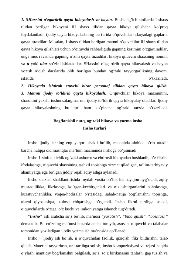 1. SHaxsini o’zgartirib qayta hikoyalash va bayon. Boshlang’ich sinflarda I shaxs
tilidan  berilgan  hikoyani  III  shaxs  tilidan  qayta  hikoya  qilishdan  ko’proq
foydalaniladi, ijodiy qayta hikoyalashning bu turida o’quvchilar hikoyadagi gaplarni
qayta tuzadilar. Masalan, I shaxs tilidan berilgan matnni o’quvchilar III shaxs tilidan
qayta hikoya qilishlari uchun o’qituvchi rahbarligida gapning kesimini o’zgartiradilar,
unga mos ravishda gapning o’zini qayta tuzadilar; hikoya qiluvchi shaxsning nomini
va u yoki ular so’zini ishlatadilar. SHaxsini o’zgartirib qayta hikoyalash va bayon
yozish  o’qish  darslarida  olib  borilgan  bunday  og’zaki  tayyorgarlikning  davomi
sifatida
 
o’tkaziladi.
2.  Hikoyada  ishtirok  etuvchi  biror  personaj  tilidan  qayta  hikoya  qilish.
3.  Matnni  ijodiy  to’ldirib  qayta  hikoyalash. O’quvchilar  hikoya  mazmunini,
sharoitini yaxshi tushunsalargina, uni ijodiy to’ldirib qayta hikoyalay oladilar. Ijodiy
qayta  hikoyalashning  bu  turi  ham  ko’pincha  og’zaki  tarzda  o’tkaziladi.
Bog‘lanishli nutq, og‘zaki hikoya va yozma insho
Insho turlari
Insho ijodiy ishning eng yuqori shakli bo’lib, maktabda alohida o’rin tutadi;
barcha nutqqa oid mashqlar ma’lum mazmunda inshoga bo’ysunadi.
Insho 1-sinfda kichik og’zaki axborot va ehtirosli hikoyadan boshlanib, o’z fikrini
ifodalashga, o’quvchi shaxsining tashkil topishiga xizmat qiladigan, ta’lim-tarbiyaviy
ahamiyatga ega bo’lgan jiddiy rejali aqliy ishga aylanadi.
Insho shaxsni shakllantirishda foydali vosita bo’lib, his-hayajon uyg’otadi, aqliy
mustaqillikka,  fikrlashga,  ko’rgan-kechirganlari  va  o’zlashtirganlarini  baholashga,
kuzatuvchanlikka,  voqea-hodisalar  o’rtasidagi  sabab-natija  bog’lanishni  topishga,
ularni  qiyoslashga,  xulosa  chiqarishga  o’rgatadi.  Insho  fikrni  tartibga  soladi,
o’quvchilarda o’ziga, o’z kuchi va imkoniyatiga ishonch tug’diradi.
“Insho” asli arabcha so’z bo’lib, ma’nosi “yaratish”, “bino qilish”, “boshlash”
demakdir. Bu co’zning ma’nosi hozirda ancha torayib, asosan, o’quvchi va talabalar
tomonidan yoziladigan ijodiy yozma ish ma’nosida qo’llanadi.
Insho − ijodiy ish bo’lib, u o’quvchidan faollik, qiziqish, fikr bildirishni talab
qiladi. Material tayyorlash, uni tartibga solish, insho kompozitsiyasi va rejasi haqida
o’ylash, mantiqiy bog’lanishni belgilash, so’z, so’z birikmasini tanlash, gap tuzish va
