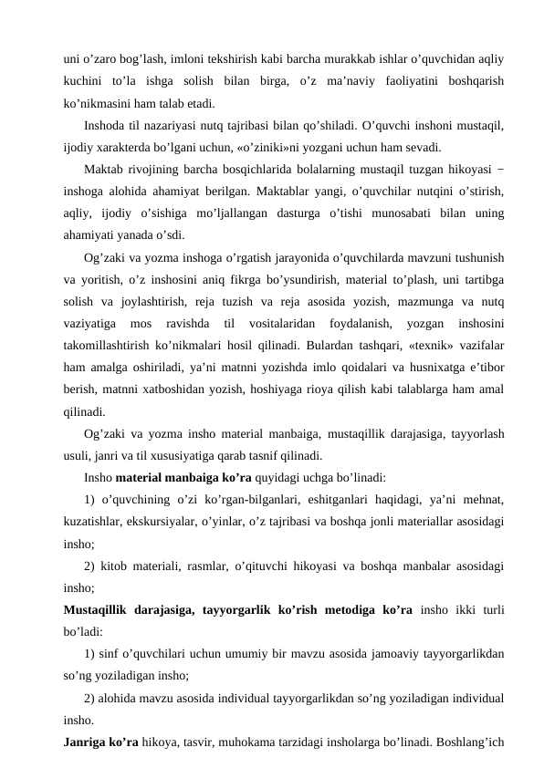 uni o’zaro bog’lash, imloni tekshirish kabi barcha murakkab ishlar o’quvchidan aqliy
kuchini  to’la  ishga  solish  bilan  birga,  o’z  ma’naviy  faoliyatini  boshqarish
ko’nikmasini ham talab etadi.
Inshoda til nazariyasi nutq tajribasi bilan qo’shiladi. O’quvchi inshoni mustaqil,
ijodiy xarakterda bo’lgani uchun, «o’ziniki»ni yozgani uchun ham sevadi.
Maktab rivojining barcha bosqichlarida bolalarning mustaqil tuzgan hikoyasi −
inshoga alohida ahamiyat berilgan. Maktablar yangi, o’quvchilar nutqini o’stirish,
aqliy,  ijodiy  o’sishiga  mo’ljallangan  dasturga  o’tishi  munosabati  bilan  uning
ahamiyati yanada o’sdi.
Og’zaki va yozma inshoga o’rgatish jarayonida o’quvchilarda mavzuni tushunish
va yoritish, o’z inshosini aniq fikrga bo’ysundirish, material to’plash, uni tartibga
solish  va  joylashtirish,  reja  tuzish  va  reja  asosida  yozish,  mazmunga  va  nutq
vaziyatiga  mos  ravishda  til  vositalaridan  foydalanish,  yozgan  inshosini
takomillashtirish ko’nikmalari hosil qilinadi. Bulardan tashqari, «texnik» vazifalar
ham amalga oshiriladi, ya’ni matnni yozishda imlo qoidalari va husnixatga e’tibor
berish, matnni xatboshidan yozish, hoshiyaga rioya qilish kabi talablarga ham amal
qilinadi.
Og’zaki va yozma insho material manbaiga,  mustaqillik darajasiga, tayyorlash
usuli, janri va til xususiyatiga qarab tasnif qilinadi.
Insho material manbaiga ko’ra quyidagi uchga bo’linadi:
1)  o’quvchining  o’zi  ko’rgan-bilganlari,  eshitganlari  haqidagi,  ya’ni  mehnat,
kuzatishlar, ekskursiyalar, o’yinlar, o’z tajribasi va boshqa jonli materiallar asosidagi
insho;
2) kitob materiali, rasmlar, o’qituvchi hikoyasi va boshqa manbalar asosidagi
insho;
Mustaqillik  darajasiga,  tayyorgarlik  ko’rish  metodiga  ko’ra insho  ikki  turli
bo’ladi:
1) sinf o’quvchilari uchun umumiy bir mavzu asosida jamoaviy tayyorgarlikdan
so’ng yoziladigan insho;
2) alohida mavzu asosida individual tayyorgarlikdan so’ng yoziladigan individual
insho.
Janriga ko’ra hikoya, tasvir, muhokama tarzidagi insholarga bo’linadi. Boshlang’ich
