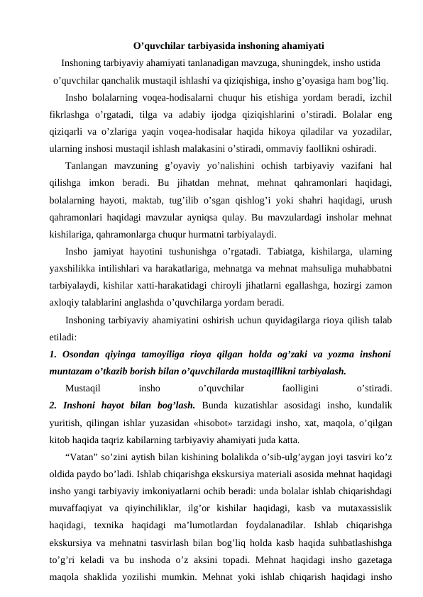 O’quvchilar tarbiyasida inshoning ahamiyati
Inshoning tarbiyaviy ahamiyati tanlanadigan mavzuga, shuningdek, insho ustida
o’quvchilar qanchalik mustaqil ishlashi va qiziqishiga, insho g’oyasiga ham bog’liq.
Insho bolalarning voqea-hodisalarni chuqur his etishiga yordam beradi, izchil
fikrlashga  o’rgatadi,  tilga  va  adabiy  ijodga  qiziqishlarini  o’stiradi.  Bolalar  eng
qiziqarli va o’zlariga yaqin voqea-hodisalar haqida hikoya qiladilar va yozadilar,
ularning inshosi mustaqil ishlash malakasini o’stiradi, ommaviy faollikni oshiradi.
Tanlangan  mavzuning  g’oyaviy  yo’nalishini  ochish  tarbiyaviy  vazifani  hal
qilishga  imkon  beradi.  Bu  jihatdan  mehnat,  mehnat  qahramonlari  haqidagi,
bolalarning hayoti, maktab, tug’ilib o’sgan qishlog’i yoki shahri haqidagi, urush
qahramonlari haqidagi mavzular ayniqsa qulay. Bu mavzulardagi insholar mehnat
kishilariga, qahramonlarga chuqur hurmatni tarbiyalaydi.
Insho  jamiyat  hayotini  tushunishga  o’rgatadi.  Tabiatga,  kishilarga,  ularning
yaxshilikka intilishlari va harakatlariga, mehnatga va mehnat mahsuliga muhabbatni
tarbiyalaydi, kishilar xatti-harakatidagi chiroyli jihatlarni egallashga, hozirgi zamon
axloqiy talablarini anglashda o’quvchilarga yordam beradi.
Inshoning tarbiyaviy ahamiyatini oshirish uchun quyidagilarga rioya qilish talab
etiladi:
1.  Osondan  qiyinga  tamoyiliga  rioya  qilgan  holda  og’zaki  va  yozma  inshoni
muntazam o’tkazib borish bilan o’quvchilarda mustaqillikni tarbiyalash. 
Mustaqil
 
insho
 
o’quvchilar
 
faolligini
 
o’stiradi.
2.  Inshoni  hayot  bilan  bog’lash.  Bunda  kuzatishlar  asosidagi  insho,  kundalik
yuritish, qilingan ishlar yuzasidan «hisobot»  tarzidagi insho, xat, maqola, o’qilgan
kitob haqida taqriz kabilarning tarbiyaviy ahamiyati juda katta.
“Vatan” so’zini aytish bilan kishining bolalikda o’sib-ulg’aygan joyi tasviri ko’z
oldida paydo bo’ladi. Ishlab chiqarishga ekskursiya materiali asosida mehnat haqidagi
insho yangi tarbiyaviy imkoniyatlarni ochib beradi: unda bolalar ishlab chiqarishdagi
muvaffaqiyat  va  qiyinchiliklar,  ilg’or  kishilar  haqidagi,  kasb  va  mutaxassislik
haqidagi,  texnika  haqidagi  ma’lumotlardan  foydalanadilar.  Ishlab  chiqarishga
ekskursiya va mehnatni tasvirlash bilan bog’liq holda kasb haqida suhbatlashishga
to’g’ri keladi  va bu inshoda o’z aksini  topadi. Mehnat haqidagi insho gazetaga
maqola shaklida yozilishi mumkin. Mehnat yoki ishlab chiqarish haqidagi insho
