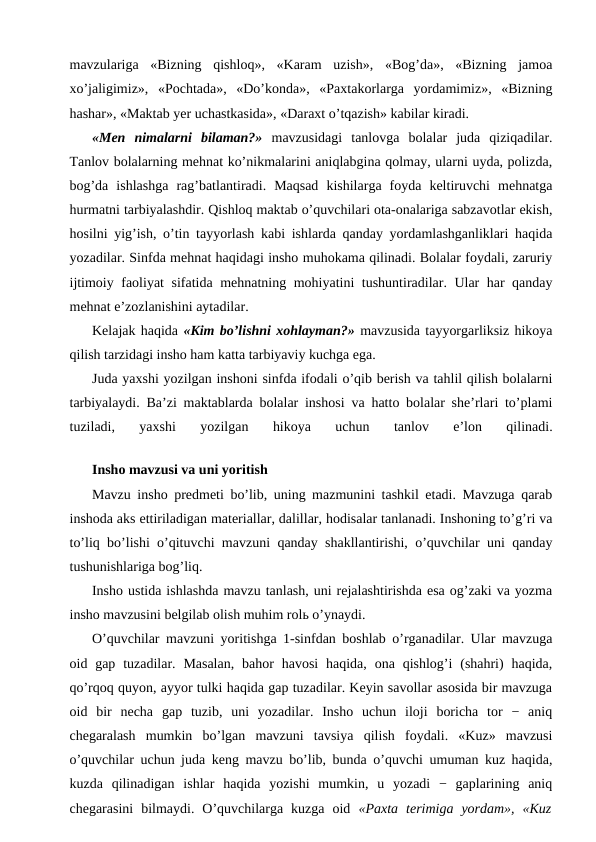 mavzulariga  «Bizning  qishloq»,  «Karam  uzish»,  «Bog’da»,  «Bizning  jamoa
xo’jaligimiz»,  «Pochtada»,  «Do’konda»,  «Paxtakorlarga  yordamimiz»,  «Bizning
hashar», «Maktab yer uchastkasida», «Daraxt o’tqazish» kabilar kiradi.
«Men  nimalarni  bilaman?» mavzusidagi  tanlovga  bolalar  juda  qiziqadilar.
Tanlov bolalarning mehnat ko’nikmalarini aniqlabgina qolmay, ularni uyda, polizda,
bog’da  ishlashga  rag’batlantiradi.  Maqsad  kishilarga  foyda  keltiruvchi  mehnatga
hurmatni tarbiyalashdir. Qishloq maktab o’quvchilari ota-onalariga sabzavotlar ekish,
hosilni yig’ish, o’tin tayyorlash kabi ishlarda qanday yordamlashganliklari haqida
yozadilar. Sinfda mehnat haqidagi insho muhokama qilinadi. Bolalar foydali, zaruriy
ijtimoiy faoliyat sifatida mehnatning mohiyatini tushuntiradilar. Ular har qanday
mehnat e’zozlanishini aytadilar.
Kelajak haqida «Kim bo’lishni xohlayman?» mavzusida tayyorgarliksiz hikoya
qilish tarzidagi insho ham katta tarbiyaviy kuchga ega.
Juda yaxshi yozilgan inshoni sinfda ifodali o’qib berish va tahlil qilish bolalarni
tarbiyalaydi. Ba’zi maktablarda bolalar inshosi va hatto bolalar she’rlari to’plami
tuziladi,  yaxshi  yozilgan  hikoya  uchun  tanlov  e’lon  qilinadi.
Insho mavzusi va uni yoritish
Mavzu insho predmeti bo’lib, uning mazmunini tashkil etadi. Mavzuga qarab
inshoda aks ettiriladigan materiallar, dalillar, hodisalar tanlanadi. Inshoning to’g’ri va
to’liq bo’lishi o’qituvchi mavzuni qanday shakllantirishi, o’quvchilar uni qanday
tushunishlariga bog’liq.
Insho ustida ishlashda mavzu tanlash, uni rejalashtirishda esa og’zaki va yozma
insho mavzusini belgilab olish muhim rolь o’ynaydi.
O’quvchilar mavzuni yoritishga 1-sinfdan boshlab o’rganadilar. Ular mavzuga
oid gap tuzadilar. Masalan,  bahor  havosi  haqida,  ona qishlog’i  (shahri)  haqida,
qo’rqoq quyon, ayyor tulki haqida gap tuzadilar. Keyin savollar asosida bir mavzuga
oid  bir  necha  gap  tuzib,  uni  yozadilar.  Insho  uchun  iloji  boricha  tor  −  aniq
chegaralash  mumkin  bo’lgan  mavzuni  tavsiya  qilish  foydali.  «Kuz»  mavzusi
o’quvchilar uchun juda keng mavzu bo’lib, bunda o’quvchi umuman kuz haqida,
kuzda  qilinadigan  ishlar  haqida  yozishi  mumkin,  u  yozadi  −  gaplarining  aniq
chegarasini  bilmaydi.  O’quvchilarga  kuzga  oid  «Paxta  terimiga  yordam»,  «Kuz
