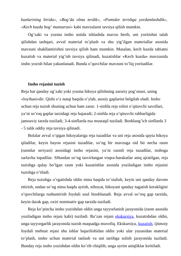 kunlarining  birida»,  «Bog’da  olma  terdik»,  «Pomidor  terishga  yordamlashdik»,
«Kech kuzda bog’ manzarasi» kabi mavzularni tavsiya qilish mumkin.
Og’zaki  va  yozma  insho  ustida  ishlashda  mavzu  berib,  uni  yoritishni  talab
qilishdan  tashqari,  avval  material  to’plash  va  shu  yig’ilgan  materiallar  asosida
mavzuni shakllantirishni tavsiya qilish ham mumkin. Masalan, kech kuzda tabiatni
kuzatish va material yig’ish tavsiya qilinadi, kuzatishlar «Kech kuzda» mavzusida
insho yozish bilan yakunlanadi. Bunda o’quvchilar mavzuni to’liq yoritadilar.
Insho rejasini tuzish
Reja har qanday og’zaki yoki yozma hikoya qilishning zaruriy pog’onasi, uning 
«loyihasi»dir. Qishi o’z nutqi haqida o’ylab, asosiy gaplarini belgilab oladi. Insho 
uchun reja tuzish shuning uchun ham zarur. 1-sinfda reja rolini o’qituvchi savollari, 
ya’ni so’roq gaplar tarzidagi reja bajaradi; 2-sinfda reja o’qituvchi rahbarligida 
jamoaviy tarzda tuziladi; 3-4-sinflarda esa mustaqil tuziladi. Boshlang’ich sinflarda 3 
- 5 talik oddiy reja tavsiya qilinadi.
Bolalar avval o’qigan hikoyalariga reja tuzadilar va uni reja asosida qayta hikoya
qiladilar, keyin bayon rejasini  tuzadilar, so’ng bir  mavzuga oid bir  necha rasm
(rasmlar  seriyasi)  asosidagi  insho  rejasini,  ya’ni  rasmli  reja  tuzadilar,  inshoga
sarlavha topadilar. SHundan so’ng tasvirlangan voqea-harakatlar aniq ajratilgan, reja
tuzishga  qulay  bo’lgan  rasm  yoki  kuzatishlar  asosida  yoziladigan  insho  rejasini
tuzishga o’tiladi.
Reja tuzishga o’rgatishda oldin nima haqida to’xtalish, keyin uni qanday davom
ettirish, undan so’ng nima haqda aytish, nihoyat, hikoyani qanday tugatish kerakligini
o’quvchilarga tushuntirish foydali usul hisoblanadi. Reja avval so’roq gap tarzida,
keyin darak gap, oxiri nominativ gap tarzida tuziladi.
Reja ko’pincha insho yozishdan oldin unga tayyorlanish jarayonida (rasm asosida
yoziladigan insho rejasi kabi) tuziladi. Ba’zan rejani ekskursiya, kuzatishdan oldin,
unga tayyorgarlik jarayonida tuzish maqsadga muvofiq. Ekskursiya, kuzatish, ijtimoiy
foydali mehnat rejasi shu ishlar bajarilishidan oldin yoki ular yuzasidan material
to’plash, insho uchun material tanlash va uni tartibga solish jarayonida tuziladi.
Bunday reja insho yozishdan oldin ko’rib chiqilib, unga ayrim aniqliklar kiritiladi.

