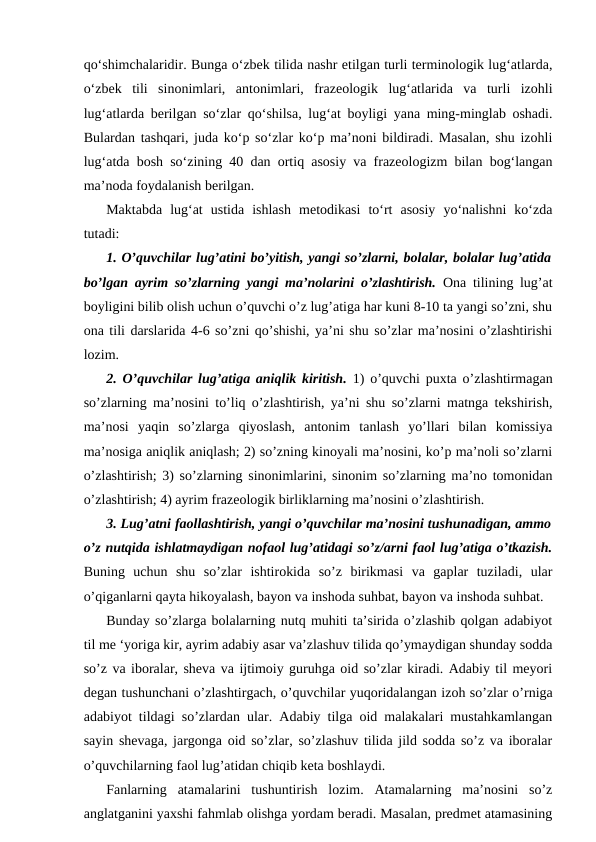 qo‘shimchalaridir. Bunga o‘zbek tilida nashr etilgan turli terminologik lug‘atlarda,
o‘zbek  tili  sinonimlari,  antonimlari,  frazeologik  lug‘atlarida  va  turli  izohli
lug‘atlarda berilgan so‘zlar qo‘shilsa, lug‘at boyligi yana ming-minglab oshadi.
Bulardan tashqari, juda ko‘p so‘zlar ko‘p ma’noni bildiradi. Masalan, shu izohli
lug‘atda bosh so‘zining 40 dan ortiq asosiy va frazeologizm bilan bog‘langan
ma’noda foydalanish berilgan. 
Maktabda  lug‘at  ustida  ishlash  metodikasi  to‘rt  asosiy  yo‘nalishni  ko‘zda
tutadi:
1. O’quvchilar lug’atini bo’yitish, yangi so’zlarni, bolalar, bolalar lug’atida
bo’lgan ayrim so’zlarning yangi ma’nolarini o’zlashtirish. Ona tilining lug’at
boyligini bilib olish uchun o’quvchi o’z lug’atiga har kuni 8-10 ta yangi so’zni, shu
ona tili darslarida 4-6 so’zni qo’shishi, ya’ni shu so’zlar ma’nosini o’zlashtirishi
lozim.
2. O’quvchilar lug’atiga aniqlik kiritish. 1) o’quvchi puxta o’zlashtirmagan
so’zlarning ma’nosini to’liq o’zlashtirish, ya’ni shu so’zlarni matnga tekshirish,
ma’nosi  yaqin  so’zlarga  qiyoslash,  antonim  tanlash  yo’llari  bilan  komissiya
ma’nosiga aniqlik aniqlash; 2) so’zning kinoyali ma’nosini, ko’p ma’noli so’zlarni
o’zlashtirish; 3) so’zlarning sinonimlarini, sinonim so’zlarning ma’no tomonidan
o’zlashtirish; 4) ayrim frazeologik birliklarning ma’nosini o’zlashtirish.
3. Lug’atni faollashtirish, yangi o’quvchilar ma’nosini tushunadigan, ammo
o’z nutqida ishlatmaydigan nofaol lug’atidagi so’z/arni faol lug’atiga o’tkazish.
Buning  uchun  shu  so’zlar  ishtirokida  so’z  birikmasi  va  gaplar  tuziladi,  ular
o’qiganlarni qayta hikoyalash, bayon va inshoda suhbat, bayon va inshoda suhbat.
Bunday so’zlarga bolalarning nutq muhiti ta’sirida o’zlashib qolgan adabiyot
til me ‘yoriga kir, ayrim adabiy asar va’zlashuv tilida qo’ymaydigan shunday sodda
so’z va iboralar, sheva va ijtimoiy guruhga oid so’zlar kiradi. Adabiy til meyori
degan tushunchani o’zlashtirgach, o’quvchilar yuqoridalangan izoh so’zlar o’rniga
adabiyot tildagi so’zlardan ular. Adabiy tilga oid malakalari mustahkamlangan
sayin shevaga, jargonga oid so’zlar, so’zlashuv tilida jild sodda so’z va iboralar
o’quvchilarning faol lug’atidan chiqib keta boshlaydi.
Fanlarning  atamalarini  tushuntirish  lozim.  Atamalarning  ma’nosini  so’z
anglatganini yaxshi fahmlab olishga yordam beradi. Masalan, predmet atamasining
