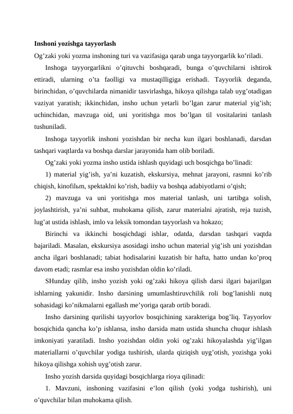 Inshoni yozishga tayyorlash
Og’zaki yoki yozma inshoning turi va vazifasiga qarab unga tayyorgarlik ko’riladi.
Inshoga  tayyorgarlikni  o’qituvchi  boshqaradi,  bunga  o’quvchilarni  ishtirok
ettiradi,  ularning  o’ta  faolligi  va  mustaqilligiga  erishadi.  Tayyorlik  deganda,
birinchidan, o’quvchilarda nimanidir tasvirlashga, hikoya qilishga talab uyg’otadigan
vaziyat yaratish; ikkinchidan, insho uchun yetarli bo’lgan zarur material yig’ish;
uchinchidan,  mavzuga  oid,  uni  yoritishga  mos  bo’lgan  til  vositalarini  tanlash
tushuniladi.
Inshoga tayyorlik inshoni yozishdan bir necha kun ilgari boshlanadi, darsdan
tashqari vaqtlarda va boshqa darslar jarayonida ham olib boriladi.
Og’zaki yoki yozma insho ustida ishlash quyidagi uch bosqichga bo’linadi:
1) material yig’ish, ya’ni kuzatish, ekskursiya, mehnat jarayoni, rasmni ko’rib
chiqish, kinofilьm, spektaklni ko’rish, badiiy va boshqa adabiyotlarni o’qish;
2)  mavzuga  va  uni  yoritishga  mos  material  tanlash,  uni  tartibga  solish,
joylashtirish, ya’ni suhbat, muhokama qilish, zarur materialni ajratish, reja tuzish,
lug’at ustida ishlash, imlo va leksik tomondan tayyorlash va hokazo;
Birinchi  va  ikkinchi  bosqichdagi  ishlar,  odatda,  darsdan  tashqari  vaqtda
bajariladi. Masalan, ekskursiya asosidagi insho uchun material yig’ish uni yozishdan
ancha ilgari boshlanadi; tabiat hodisalarini kuzatish bir hafta, hatto undan ko’proq
davom etadi; rasmlar esa insho yozishdan oldin ko’riladi.
SHunday qilib, insho yozish yoki og’zaki hikoya qilish darsi ilgari bajarilgan
ishlarning  yakunidir.  Insho  darsining  umumlashtiruvchilik  roli  bog’lanishli  nutq
sohasidagi ko’nikmalarni egallash me’yoriga qarab ortib boradi.
Insho darsining qurilishi tayyorlov bosqichining xarakteriga bog’liq. Tayyorlov
bosqichida qancha ko’p ishlansa, insho darsida matn ustida shuncha chuqur ishlash
imkoniyati yaratiladi. Insho yozishdan oldin yoki og’zaki hikoyalashda yig’ilgan
materiallarni o’quvchilar yodiga tushirish, ularda qiziqish uyg’otish, yozishga yoki
hikoya qilishga xohish uyg’otish zarur.
Insho yozish darsida quyidagi bosqichlarga rioya qilinadi:
1.  Mavzuni,  inshoning  vazifasini  e’lon  qilish  (yoki  yodga  tushirish),  uni
o’quvchilar bilan muhokama qilish.
