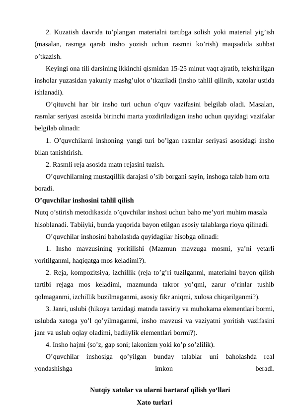 2. Kuzatish davrida to’plangan materialni tartibga solish yoki material yig’ish
(masalan,  rasmga  qarab  insho  yozish  uchun  rasmni  ko’rish)  maqsadida  suhbat
o’tkazish.
Keyingi ona tili darsining ikkinchi qismidan 15-25 minut vaqt ajratib, tekshirilgan
insholar yuzasidan yakuniy mashg’ulot o’tkaziladi (insho tahlil qilinib, xatolar ustida
ishlanadi).
O’qituvchi har bir insho turi uchun o’quv vazifasini belgilab oladi. Masalan,
rasmlar seriyasi asosida birinchi marta yozdiriladigan insho uchun quyidagi vazifalar
belgilab olinadi:
1. O’quvchilarni inshoning yangi turi bo’lgan rasmlar seriyasi asosidagi insho
bilan tanishtirish.
2. Rasmli reja asosida matn rejasini tuzish.
O’quvchilarning mustaqillik darajasi o’sib borgani sayin, inshoga talab ham orta 
boradi.
O’quvchilar inshosini tahlil qilish
Nutq o’stirish metodikasida o’quvchilar inshosi uchun baho me’yori muhim masala 
hisoblanadi. Tabiiyki, bunda yuqorida bayon etilgan asosiy talablarga rioya qilinadi.
O’quvchilar inshosini baholashda quyidagilar hisobga olinadi:
1.  Insho  mavzusining  yoritilishi  (Mazmun  mavzuga  mosmi,  ya’ni  yetarli
yoritilganmi, haqiqatga mos keladimi?).
2. Reja, kompozitsiya, izchillik (reja to’g’ri tuzilganmi, materialni bayon qilish
tartibi  rejaga  mos  keladimi,  mazmunda  takror  yo’qmi,  zarur  o’rinlar  tushib
qolmaganmi, izchillik buzilmaganmi, asosiy fikr aniqmi, xulosa chiqarilganmi?).
3. Janri, uslubi (hikoya tarzidagi matnda tasviriy va muhokama elementlari bormi,
uslubda xatoga yo’l qo’yilmaganmi, insho mavzusi va vaziyatni yoritish vazifasini
janr va uslub oqlay oladimi, badiiylik elementlari bormi?).
4. Insho hajmi (so’z, gap soni; lakonizm yoki ko’p so’zlilik).
O’quvchilar  inshosiga  qo’yilgan  bunday  talablar  uni  baholashda  real
yondashishga
 
imkon
 
beradi.
Nutqiy xatolar va ularni bartaraf qilish yo‘llari
Xato turlari
