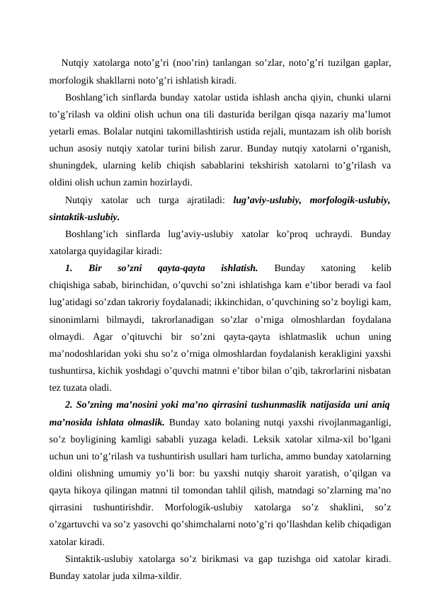    Nutqiy xatolarga noto’g’ri (noo’rin) tanlangan so’zlar, noto’g’ri tuzilgan gaplar,
morfologik shakllarni noto’g’ri ishlatish kiradi.
Boshlang’ich sinflarda bunday xatolar ustida ishlash ancha qiyin, chunki ularni
to’g’rilash va oldini olish uchun ona tili dasturida berilgan qisqa nazariy ma’lumot
yetarli emas. Bolalar nutqini takomillashtirish ustida rejali, muntazam ish olib borish
uchun asosiy nutqiy xatolar turini bilish zarur. Bunday nutqiy xatolarni o’rganish,
shuningdek,  ularning  kelib chiqish  sabablarini  tekshirish  xatolarni  to’g’rilash  va
oldini olish uchun zamin hozirlaydi.
Nutqiy  xatolar  uch  turga  ajratiladi: lug’aviy-uslubiy,  morfologik-uslubiy,
sintaktik-uslubiy.
Boshlang’ich  sinflarda  lug’aviy-uslubiy  xatolar  ko’proq  uchraydi.  Bunday
xatolarga quyidagilar kiradi:
1.  Bir  so’zni  qayta-qayta  ishlatish. 
Bunday  xatoning  kelib
chiqishiga sabab, birinchidan, o’quvchi so’zni ishlatishga kam e’tibor beradi va faol
lug’atidagi so’zdan takroriy foydalanadi; ikkinchidan, o’quvchining so’z boyligi kam,
sinonimlarni  bilmaydi,  takrorlanadigan  so’zlar  o’rniga  olmoshlardan  foydalana
olmaydi.  Agar  o’qituvchi  bir  so’zni  qayta-qayta  ishlatmaslik  uchun  uning
ma’nodoshlaridan yoki shu so’z o’rniga olmoshlardan foydalanish kerakligini yaxshi
tushuntirsa, kichik yoshdagi o’quvchi matnni e’tibor bilan o’qib, takrorlarini nisbatan
tez tuzata oladi.
2. So’zning ma’nosini yoki ma’no qirrasini tushunmaslik natijasida uni aniq
ma’nosida ishlata olmaslik. Bunday xato bolaning nutqi yaxshi rivojlanmaganligi,
so’z boyligining kamligi sababli yuzaga keladi. Leksik xatolar xilma-xil bo’lgani
uchun uni to’g’rilash va tushuntirish usullari ham turlicha, ammo bunday xatolarning
oldini olishning umumiy yo’li bor: bu yaxshi nutqiy sharoit yaratish, o’qilgan va
qayta hikoya qilingan matnni til tomondan tahlil qilish, matndagi so’zlarning ma’no
qirrasini  tushuntirishdir.  Morfologik-uslubiy  xatolarga  so’z  shaklini,  so’z
o’zgartuvchi va so’z yasovchi qo’shimchalarni noto’g’ri qo’llashdan kelib chiqadigan
xatolar kiradi.
Sintaktik-uslubiy xatolarga so’z birikmasi va gap tuzishga oid xatolar kiradi.
Bunday xatolar juda xilma-xildir.

