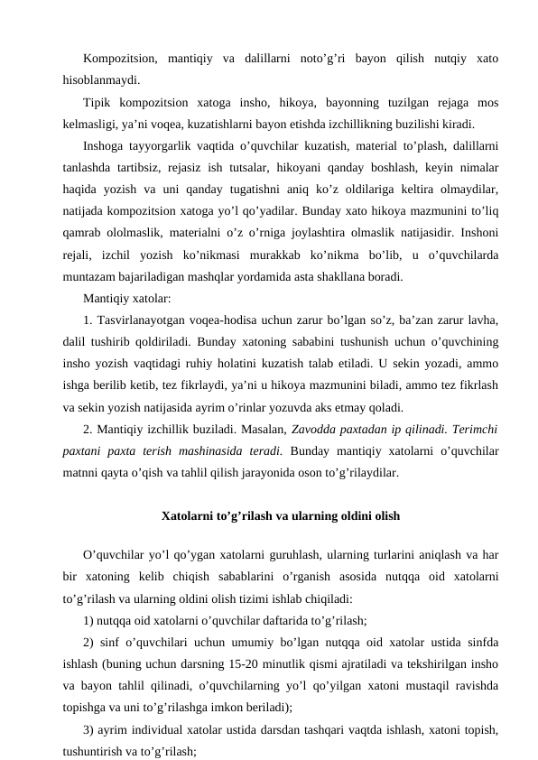 Kompozitsion,  mantiqiy  va  dalillarni  noto’g’ri  bayon  qilish  nutqiy  xato
hisoblanmaydi.
Tipik  kompozitsion  xatoga  insho,  hikoya,  bayonning  tuzilgan  rejaga  mos
kelmasligi, ya’ni voqea, kuzatishlarni bayon etishda izchillikning buzilishi kiradi.
Inshoga tayyorgarlik vaqtida o’quvchilar kuzatish, material to’plash, dalillarni
tanlashda tartibsiz, rejasiz  ish tutsalar, hikoyani qanday boshlash,  keyin nimalar
haqida  yozish  va  uni  qanday  tugatishni  aniq  ko’z  oldilariga  keltira  olmaydilar,
natijada kompozitsion xatoga yo’l qo’yadilar. Bunday xato hikoya mazmunini to’liq
qamrab ololmaslik, materialni o’z o’rniga joylashtira olmaslik natijasidir. Inshoni
rejali,  izchil  yozish  ko’nikmasi  murakkab  ko’nikma  bo’lib,  u  o’quvchilarda
muntazam bajariladigan mashqlar yordamida asta shakllana boradi.
Mantiqiy xatolar:
1. Tasvirlanayotgan voqea-hodisa uchun zarur bo’lgan so’z, ba’zan zarur lavha,
dalil tushirib qoldiriladi. Bunday xatoning sababini tushunish uchun o’quvchining
insho yozish vaqtidagi ruhiy holatini kuzatish talab etiladi. U sekin yozadi, ammo
ishga berilib ketib, tez fikrlaydi, ya’ni u hikoya mazmunini biladi, ammo tez fikrlash
va sekin yozish natijasida ayrim o’rinlar yozuvda aks etmay qoladi.
2. Mantiqiy izchillik buziladi. Masalan, Zavodda paxtadan ip qilinadi. Terimchi
paxtani  paxta  terish  mashinasida  teradi. Bunday  mantiqiy  xatolarni  o’quvchilar
matnni qayta o’qish va tahlil qilish jarayonida oson to’g’rilaydilar.
Xatolarni to’g’rilash va ularning oldini olish
O’quvchilar yo’l qo’ygan xatolarni guruhlash, ularning turlarini aniqlash va har
bir  xatoning  kelib  chiqish  sabablarini  o’rganish  asosida  nutqqa  oid  xatolarni
to’g’rilash va ularning oldini olish tizimi ishlab chiqiladi:
1) nutqqa oid xatolarni o’quvchilar daftarida to’g’rilash;
2) sinf o’quvchilari uchun umumiy bo’lgan nutqqa oid xatolar ustida sinfda
ishlash (buning uchun darsning 15-20 minutlik qismi ajratiladi va tekshirilgan insho
va bayon tahlil qilinadi, o’quvchilarning yo’l qo’yilgan xatoni mustaqil ravishda
topishga va uni to’g’rilashga imkon beriladi);
3) ayrim individual xatolar ustida darsdan tashqari vaqtda ishlash, xatoni topish,
tushuntirish va to’g’rilash;
