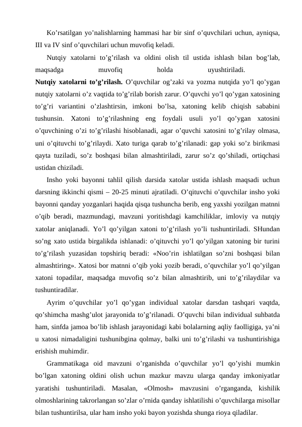 Ko’rsatilgan yo’nalishlarning hammasi har bir sinf o’quvchilari uchun, ayniqsa,
III va IV sinf o’quvchilari uchun muvofiq keladi.
Nutqiy  xatolarni  to’g’rilash  va  oldini  olish  til  ustida  ishlash  bilan  bog’lab,
maqsadga
 
muvofiq
 
holda
 
uyushtiriladi.
 
Nutqiy xatolarni to’g’rilash.  O’quvchilar og’zaki va yozma nutqida yo’l qo’ygan
nutqiy xatolarni o’z vaqtida to’g’rilab borish zarur. O’quvchi yo’l qo’ygan xatosining
to’g’ri  variantini  o’zlashtirsin,  imkoni  bo’lsa,  xatoning  kelib  chiqish  sababini
tushunsin.  Xatoni  to’g’rilashning  eng  foydali  usuli  yo’l  qo’ygan  xatosini
o’quvchining o’zi to’g’rilashi hisoblanadi, agar o’quvchi xatosini to’g’rilay olmasa,
uni o’qituvchi to’g’rilaydi. Xato turiga qarab to’g’rilanadi: gap yoki so’z birikmasi
qayta tuziladi, so’z boshqasi bilan almashtiriladi, zarur so’z qo’shiladi, ortiqchasi
ustidan chiziladi.
Insho yoki bayonni tahlil qilish darsida xatolar ustida ishlash maqsadi uchun
darsning ikkinchi qismi – 20-25 minuti ajratiladi. O’qituvchi o’quvchilar insho yoki
bayonni qanday yozganlari haqida qisqa tushuncha berib, eng yaxshi yozilgan matnni
o’qib beradi, mazmundagi, mavzuni yoritishdagi kamchiliklar, imloviy va nutqiy
xatolar aniqlanadi. Yo’l qo’yilgan xatoni to’g’rilash yo’li tushuntiriladi. SHundan
so’ng xato ustida birgalikda ishlanadi: o’qituvchi yo’l qo’yilgan xatoning bir turini
to’g’rilash yuzasidan topshiriq beradi: «Noo’rin ishlatilgan so’zni boshqasi bilan
almashtiring». Xatosi bor matnni o’qib yoki yozib beradi, o’quvchilar yo’l qo’yilgan
xatoni topadilar, maqsadga muvofiq so’z bilan almashtirib, uni to’g’rilaydilar va
tushuntiradilar.
Ayrim  o’quvchilar  yo’l  qo’ygan  individual  xatolar  darsdan  tashqari  vaqtda,
qo’shimcha mashg’ulot jarayonida to’g’rilanadi. O’quvchi bilan individual suhbatda
ham, sinfda jamoa bo’lib ishlash jarayonidagi kabi bolalarning aqliy faolligiga, ya’ni
u xatosi nimadaligini tushunibgina qolmay, balki uni to’g’rilashi va tushuntirishiga
erishish muhimdir.
Grammatikaga  oid  mavzuni  o’rganishda  o’quvchilar  yo’l  qo’yishi  mumkin
bo’lgan  xatoning  oldini  olish  uchun  mazkur  mavzu  ularga  qanday  imkoniyatlar
yaratishi  tushuntiriladi.  Masalan,  «Olmosh»  mavzusini  o’rganganda,  kishilik
olmoshlarining takrorlangan so’zlar o’rnida qanday ishlatilishi o’quvchilarga misollar
bilan tushuntirilsa, ular ham insho yoki bayon yozishda shunga rioya qiladilar.
