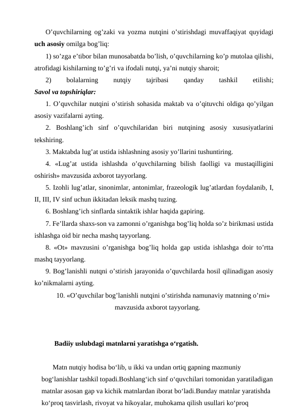 O’quvchilarning og’zaki va yozma nutqini o’stirishdagi muvaffaqiyat quyidagi
uch asosiy omilga bog’liq:
1) so’zga e’tibor bilan munosabatda bo’lish, o’quvchilarning ko’p mutolaa qilishi,
atrofidagi kishilarning to’g’ri va ifodali nutqi, ya’ni nutqiy sharoit;
2)
 
bolalarning
 
nutqiy
 
tajribasi
 
qanday
 
tashkil
 
etilishi;
Savol va topshiriqlar:
1. O’quvchilar nutqini o’stirish sohasida maktab va o’qituvchi oldiga qo’yilgan
asosiy vazifalarni ayting.
2.  Boshlang’ich  sinf  o’quvchilaridan  biri  nutqining  asosiy  xususiyatlarini
tekshiring.
3. Maktabda lug’at ustida ishlashning asosiy yo’llarini tushuntiring.
4.  «Lug’at  ustida  ishlashda  o’quvchilarning  bilish  faolligi  va  mustaqilligini
oshirish» mavzusida axborot tayyorlang.
5. Izohli lug’atlar, sinonimlar, antonimlar, frazeologik lug’atlardan foydalanib, I,
II, III, IV sinf uchun ikkitadan leksik mashq tuzing.
6. Boshlang’ich sinflarda sintaktik ishlar haqida gapiring.
7. Fe’llarda shaxs-son va zamonni o’rganishga bog’liq holda so’z birikmasi ustida
ishlashga oid bir necha mashq tayyorlang.
8. «Ot» mavzusini o’rganishga bog’liq holda gap ustida ishlashga doir to’rtta
mashq tayyorlang.
9. Bog’lanishli nutqni o’stirish jarayonida o’quvchilarda hosil qilinadigan asosiy
ko’nikmalarni ayting.
10. «O’quvchilar bog’lanishli nutqini o’stirishda namunaviy matnning o’rni»
mavzusida axborot tayyorlang.
 Badiiy uslubdagi matnlarni yaratishga o‘rgatish.
Matn nutqiy hodisa bo‘lib, u ikki va undan ortiq gapning mazmuniy 
bog‘lanishlar tashkil topadi.Boshlang‘ich sinf o‘quvchilari tomonidan yaratiladigan
matnlar asosan gap va kichik matnlardan iborat bo‘ladi.Bunday matnlar yaratishda 
ko‘proq tasvirlash, rivoyat va hikoyalar, muhokama qilish usullari ko‘proq 
