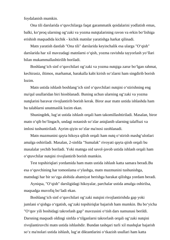 foydalanish mumkin.
Ona tili darslarida o‘quvchilarga faqat garammatik qoidalarini yodlatish emas, 
balki, ko‘proq ularning og‘zaki va yozma nutqtalarining ravon va erkin bo‘lishiga 
erishish maqsadida kichik - kichik matnlar yaratishga harkat qilinadi.
Matn yaratish dastlab "Ona tili" darslarida keyinchalik esa ularga "O‘qish" 
darslarida har xil mavzudagi matnlarni o‘qish, yozma ravishda tayyorlash yo‘llari 
bilan mukammallashtirilib boriladi.
Boshlang‘ich sinf o‘quvchilari og‘zaki va yozma nutqiga zarur bo‘lgan rahmat,
kechirasiz, iltimos, marhamat, barakalla kabi kirish so‘zlarni ham singdirib borish 
lozim.
Matn ustida ishlash boshlang‘ich sinf o‘quvchilari nutqini o‘stirishning eng 
ma'qul usullaridan biri hiosblanadi. Buning uchun ularning og‘zaki va yozma 
nutqlarini baravar rivojlantirib borish kerak. Biror asar matn ustida ishlashda ham 
bu talablarni unutmaslik lozim ekan.
Shuningdek, lug‘at ustida ishlash orqali ham takomillashtiriladi. Masalan, biror
matn o‘qib bo‘lingach, undagi notanish so‘zlar aniqlanib ularning talaffuzi va 
imlosi tushuntiriladi. Ayrim qiyin so‘zlar ma'nosi ozohlanadi.
Matn mazmunini qayta hikoya qilish orqali ham nutq o‘stirish mashg‘ulotlari 
amalga oshiriladi. Masalan, 2-sinfda "Sumalak" rivoyati qayta qiish orqali bu 
masalalar yechib boriladi. Yoki matnga oid savol-javob ustida ishlash orqali ham 
o‘qtuvchilar nutqini rivojlantirib borish mumkin.
Test topshiriqlari yordamida ham matn ustida ishlash katta samara beradi.Bu 
esa o‘quvchining har tomonlama o‘ylashga, matn mazmunini tushunishga, 
matndagi har bir so‘zga alohida ahamiyat berishga harakat qilishga yordam beradi.
Ayniqsa, "O‘qish" darsligidagi hikoyalar, parchalar ustida amalga oshirilsa, 
maqsadga muvofiq bo‘ladi ekan.
Boshlang‘ich sinf o‘quvchilari og‘zaki nutqini rivojlantirishda gap yoki 
jumlani o‘qishga o‘rgatish, og‘zaki topshiriqlar bajarish ham mumkin. Bu bo‘yicha
"O‘quv yili boshidagi takrorlash gap" mavzusini o‘tish dars namunasi berildi. 
Darsning maqsadi oldingi sinfda o‘tilganlarni takrorlash orqali og‘zaki nutqini 
rivojlantiruvchi matn ustida ishlashdir. Bundan tashqari turli xil mashqlar bajarish 
so‘z ma'nolari ustida ishlash, lug‘at diktantlarini o‘tkazish usullari ham katta 
