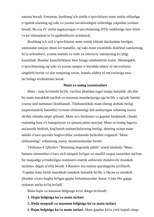 samara beradi. Umuman, boshlang‘ich sinfda o‘quvchilarni matn ustida ishlashga 
o‘rgatish ularning og‘zaki va yozma savodxonligini oshirishga yaqindan yordam 
beradi. Bu esa IV sinfni tugatayotgan o‘quvchilarning DTSi talablariga mos bilim 
va ko‘nikmalarni to‘la egallashlarini ta'minaydi.
Boshlang‘ich sinf o‘quvchilarini matn ustida ishlash darslaridan berilgan 
namunalar natijasi shuni ko‘rsatadiki, og‘zaki matn yaratishda dialektal xatolarning
ko‘p uchrashuvi, yozma matnda va imlo va ishoraviy xatolarning ko‘pligi 
kuzatiladi. Bunday kamchiliklarni ham bunga odatlantirish lozim. Shuningdek, 
o‘quvchilarning og‘zaki va yozma nutqini o‘stirishda odatiy til me'yorlarini 
singdirib borish va ular nutqining ravon, hamda adabiy til me'yorlariga mos - 
bo‘lishiga erishishimiz kerak.
Matn va uning xususiyatlari
Matn - nutq ko'rinishi bo'lib, vazifasi jihatidan tugal nutqiy butunlik -dir.Har 
bir matn murakkab tuzilish va mazmun mundarijasiga ega bo'lib, u og'zaki hamda 
yozma ijod namunasi hisoblanadi. Tilshunoslikda matn tilning alohida birligi 
(supersintaktik butunlik) va matn tilshunosligi deb atalayotgan sohaning asosiy 
ob'ekti sifatida talqin qilinadi. Matn so'z birikmasi va gapdan farqlanadi, chunki 
matnning ham o'z kategoriyasi va qonuniyatlari mavjud. Matn so'zining lugaviy 
ma'nosida birikish, bog'lanish tushunchalarining borligi, shuning uchun matn 
tarkibi o'zaro qaysidir boglovchilar yordamida birikishni o'rganish "Matn 
tilshunosligi" sohasining asosiy muammolaridan biridir.
Tilshunos E.Qilichev "Matnning lingvistik tahlili" nomli kitobida "Matn - 
hamma elementlari o'zaro zich aloqada bo'lgan va muallif nuqtai nazaridan ma'lum 
bir maqsadga yo'naltirilgan nominativ-estetik axborotni ifodalovchi murakab 
tuzilma» degan ta'rifni beradi. I.Rasulov esa matnni quyidagicha ta'riflaydi: 
"Gapdan katta birlik murakkab sintaktik butunlik bo'lib, u fikran va sintaktik 
jihatdan o'zaro bogliq bo'lgan gaplar birlashmasidan iborat. Unda fikr gapga 
nisbatan ancha to'liq bo'ladi".
Matn hajm va mazmun belgisiga ko'ra ikkiga bo'linadi: 
1. Hajm belgisiga ko'ra matn turlari.
2. Ifoda maqsadi va mazmun belgisiga ko'ra matn turlari.
I. Hajm belgisiga ko'ra matn turlari. Matn gapdan ko'ra yirik hajmli aloqa 
