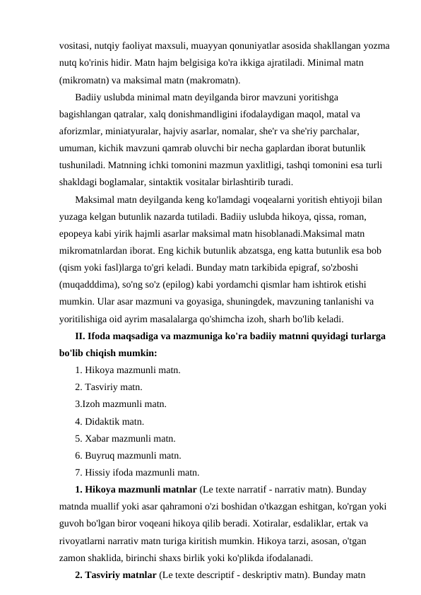 vositasi, nutqiy faoliyat maxsuli, muayyan qonuniyatlar asosida shakllangan yozma
nutq ko'rinis hidir. Matn hajm belgisiga ko'ra ikkiga ajratiladi. Minimal matn 
(mikromatn) va maksimal matn (makromatn).
Badiiy uslubda minimal matn deyilganda biror mavzuni yoritishga 
bagishlangan qatralar, xalq donishmandligini ifodalaydigan maqol, matal va 
aforizmlar, miniatyuralar, hajviy asarlar, nomalar, she'r va she'riy parchalar, 
umuman, kichik mavzuni qamrab oluvchi bir necha gaplardan iborat butunlik 
tushuniladi. Matnning ichki tomonini mazmun yaxlitligi, tashqi tomonini esa turli 
shakldagi boglamalar, sintaktik vositalar birlashtirib turadi.
Maksimal matn deyilganda keng ko'lamdagi voqealarni yoritish ehtiyoji bilan 
yuzaga kelgan butunlik nazarda tutiladi. Badiiy uslubda hikoya, qissa, roman, 
epopeya kabi yirik hajmli asarlar maksimal matn hisoblanadi.Maksimal matn 
mikromatnlardan iborat. Eng kichik butunlik abzatsga, eng katta butunlik esa bob 
(qism yoki fasl)larga to'gri keladi. Bunday matn tarkibida epigraf, so'zboshi 
(muqadddima), so'ng so'z (epilog) kabi yordamchi qismlar ham ishtirok etishi 
mumkin. Ular asar mazmuni va goyasiga, shuningdek, mavzuning tanlanishi va 
yoritilishiga oid ayrim masalalarga qo'shimcha izoh, sharh bo'lib keladi.
II. Ifoda maqsadiga va mazmuniga ko'ra badiiy matnni quyidagi turlarga 
bo'lib chiqish mumkin: 
1. Hikoya mazmunli matn. 
2. Tasviriy matn. 
3.Izoh mazmunli matn. 
4. Didaktik matn. 
5. Xabar mazmunli matn. 
6. Buyruq mazmunli matn. 
7. Hissiy ifoda mazmunli matn.
1. Hikoya mazmunli matnlar (Le texte narratif - narrativ matn). Bunday 
matnda muallif yoki asar qahramoni o'zi boshidan o'tkazgan eshitgan, ko'rgan yoki 
guvoh bo'lgan biror voqeani hikoya qilib beradi. Xotiralar, esdaliklar, ertak va 
rivoyatlarni narrativ matn turiga kiritish mumkin. Hikoya tarzi, asosan, o'tgan 
zamon shaklida, birinchi shaxs birlik yoki ko'plikda ifodalanadi.
2. Tasviriy matnlar (Le texte descriptif - deskriptiv matn). Bunday matn 
