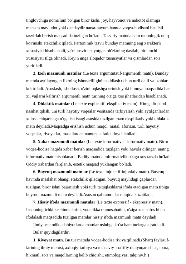 tinglovchiga noma'lum bo'lgan biror kishi, joy, hayvonot va nabotot olamiga 
mansub mavjudot yoki qandaydir narsa-buyum hamda voqea-hodisani batafsil 
tasvirlab berish maqsadida tuzilgan bo'ladi. Tasviriy matnda ham monologik nutq 
ko'rinishi etakchilik qiladi. Partonimik tasvir bunday matnning eng xarakterli 
xususiyati hisoblanadi, ya'ni tasvirlanayotgan ob'ektning dastlab, birlamchi 
xususiyati tilga olinadi. Keyin unga aloqador xususiyatlar va qismlardan so'z 
yuritiladi.
3. Izoh mazmunli matnlar (Le texte argumtntatif-argumentli matn). Bunday 
matnda aytilayotgan fikrning ishonarliligini ta'kidlash uchun turli dalil va izohlar 
keltiriladi. Asoslash, isbotlash, o'zini oqlashga urinish yoki himoya maqsadida har 
xil vajlarni keltirish argumentli matn turining o'ziga xos jihatlaridan hisoblanadi.
4. Didaktik matnlar (Le texte explicatif- eksplikativ matn). Kimgadir pand-
nasihat qilish, uni turli hayotiy voqealar vositasida tarbiyalash yoki aytilganlardan 
xulosa chiqarishga o'rgatish istagi asosida tuzilgan matn eksplikativ yoki didaktik 
matn deyiladi.Maqsadga erishish uchun maqol, matal, aforizm, turli hayotiy 
voqealar, rivoyatlar, masallardan namuna sifatida foydalaniladi.
5. Xabar mazmunli matnlar (Le texte informative - informativ matn). Biror 
voqea-hodisa haqida xabar berish maqsadida tuzilgan yoki havola qilingan matng 
informativ matn hisoblanadi. Badiiy matnda informativlik o'ziga xos tarzda bo'ladi.
Oddiy xabardan farqlanib, estetik maqsad yuklangan bo'ladi.
6. Buyruq mazmunli matnlar (Le texte injonctif-injonktiv matn). Buyruq 
havmda maslahat ohangi etakchilik qiladigan, buyruq maylidagi gaplardan 
tuzilgan, biror ishni bajartirish yoki turli ta'qiqlashlarni ifoda etadigan matn tipiga 
buyruq mazmunli matn deyiladi.Asosan qahramonlar nutqida kuzatiladi.
7. Hissiy ifoda mazmunli matnlar (Le texte expressif - ekspressiv matn). 
Insonning ichki kechinmalarini, voqelikka munosabatini, o'ziga xos pafos bilan 
ifodalash maqsadida tuzilgan matnlar hissiy ifoda mazmunli matn deyiladi.
Ilmiy -metodik adabiyotlarda matnlar uslubga ko'ra ham turlarga ajratoladi.
Bular quyidagilardir.
1. Rivoyat matn. Bu tur matnda voqea-hodisa riviya qilinadi.(Sharq faylasuf-
larining ilmiy merosi, axloqiy-tarbiya va ma'naviy-ma'rifiy dunyoqarashlar, ibora, 
hikmatli so'z va maqollarning kelib chiqishi, etimologiyasi talqiniv.h.)
