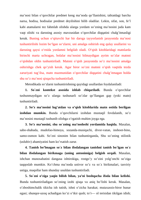 ma’nosi bilan o’quvchilar predmet keng ma’noda qo’llanishini, tabiatdagi barcha
narsa, hodisa, hodisalar predmet deyilishini bilib oladilar. Lekin, sifat, son, fe’l
kabi atamalarni tez fahmlab olishda ularga yordam so’zning ma’nosini juda kam
vaqt olishi va darsning asosiy mavzusidan o’quvchilar diqqatini chalg’itmasligi
kerak.  Buning uchun o‘qituvchi har bir darsga tayyorlanish jarayonida ma’nosi
tushuntirilishi lozim bo‘lgan so‘zlarni, uni amalga oshirish eng qulay usullarini va
darsning qaysi o‘rnida yordamni belgilab oladi. O‘qish kitoblaridagi matnlarda
birinchi  marta  uchragan,  bolalar  ma’nosini  bilmaydigan  ayrim  so’zlar  matnni
o’qishdan oldin tushuntiriladi. Matnni o’qish jarayonida so’z ma’nosini amalga
oshirishga chek qo’yish kerak. Agar biror so’zni matnni o’qish vaqtida tezda
zaruriyati tug’ilsa, matn mazmunidan o’quvchilar diqqatini chalg’itmagan holda
shu so’z ma’nosi qisqacha tushuntiriladi.
Metodikada soʻzlarni tushuntirishning quyidagi usullardan foydalaniladi:
1.  So`zni  kontekst  asosida  ishlab  chiqariladi. Bunda  o’quvchilar
tushunmaydigan  so’z  ularga  tushunarli  so’zlar  qo’llangan  gap  (yoki  matn)
tushuntiriladi. 
2. So’z ma’nosini lug’atdan va o’qish kitoblarida matn ostida berilgan
izohdan  mumkin. Bunda  o’quvchilarni  izohdan  mustaqil  fovdalanib,  so’z
ma’nosini mustaqil tushunib olishga o’rgatish muhim joyga ega. 
3. So’z ma’nosini, shu so`zning ma’nodoshi yordamida haqida. Masalan,
sabo-shabada,  mudofao-himoya,  sozanda-musiqachi,  divor-vatan,  inshoot-bino,
samo-osmon  kabi.  So’zni  sinonim  bilan  tushuntirganda,  Shu  so’zning  stilistik
(uslubiv) ahamiyatini ham ko’rsatish zarur. 
4. Tanish bo’lmagan so`z bilan ifodalangan tanishni tanish bo`lgan so`z
bilan  ifodalangan  birikmaga  (uning  antonimiga)  belgish  orqali. Masalan,
ishchan  munosabatini  dangasa  ishtirokiga,  rostgo’y  so’zini  yolg’onchi  so’ziga
taqqoslab mumkin. Ko’chma ma’noda ustivor so’z va so`z birikmalari, tasviriy
ustiga, maqollar ham shunday usuldan tushuntiriladi. 
5. So`zni o’ziga yaqin bilish bilan, ya’ni boshqacha ifoda bilan kelishi.
Bunda tushuntiriladigan so’zning izohi qisqa va aniq bo’lishi kerak. Masalan,
o’zboshimchalik tikicha ish tutish, ishni o’zicha harakat; mutaxassis-biror hunar
egasi; shunqor-uzoq uchadigan ko’zi o’tkir qush; to’r— ol terisidan tikilgan idish;
