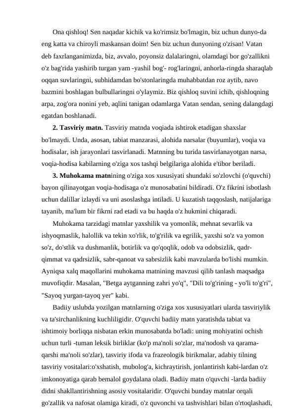 Ona qishloq! Sen naqadar kichik va ko'rimsiz bo'lmagin, biz uchun dunyo-da 
eng katta va chiroyli maskansan doim! Sen biz uchun dunyoning o'zisan! Vatan 
deb faxrlanganimizda, biz, avvalo, poyonsiz dalalaringni, olamdagi bor go'zallikni 
o'z bag'rida yashirib turgan yam -yashil bog'- rog'laringni, anhorla-ringda sharaqlab
oqqan suvlaringni, subhidamdan bo'stonlaringda muhabbatdan roz aytib, navo 
bazmini boshlagan bulbullaringni o'ylaymiz. Biz qishloq suvini ichib, qishloqning 
arpa, zog'ora nonini yeb, aqlini tanigan odamlarga Vatan sendan, sening dalangdagi
egatdan boshlanadi.
2. Tasviriy matn. Tasviriy matnda voqiada ishtirok etadigan shaxslar 
bo'lmaydi. Unda, asosan, tabiat manzarasi, alohida narsalar (buyumlar), voqia va 
hodisalar, ish jarayonlari tasvirlanadi. Matnning bu turida tasvirlanayotgan narsa, 
voqia-hodisa kabilarning o'ziga xos tashqi belgilariga alohida e'tibor beriladi.
3. Muhokama matnining o'ziga xos xususiyati shundaki so'zlovchi (o'quvchi) 
bayon qilinayotgan voqia-hodisaga o'z munosabatini bildiradi. O'z fikrini isbotlash 
uchun dalillar izlaydi va uni asoslashga intiladi. U kuzatish taqqoslash, natijalariga 
tayanib, ma'lum bir fikrni rad etadi va bu haqda o'z hukmini chiqaradi.
Muhokama tarzidagi matnlar yaxshilik va yomonlik, mehnat sevarlik va 
ishyoqmaslik, halollik va tekin xo'rlik, to'g'rilik va egrilik, yaxshi so'z va yomon 
so'z, do'stlik va dushmanlik, botirlik va qo'qoqlik, odob va odobsizlik, qadr- 
qimmat va qadrsizlik, sabr-qanoat va sabrsizlik kabi mavzularda bo'lishi mumkin. 
Ayniqsa xalq maqollarini muhokama matnining mavzusi qilib tanlash maqsadga 
muvofiqdir. Masalan, "Betga aytganning zahri yo'q", "Dili to'g'rining - yo'li to'g'ri",
"Sayoq yurgan-tayoq yer" kabi.
Badiiy uslubda yozilgan matnlarning o'ziga xos xususiyatlari ularda tasviriylik 
va ta'sirchanlikning kuchliligidir. O'quvchi badiiy matn yaratishda tabiat va 
ishtimoiy borliqqa nisbatan erkin munosabatda bo'ladi: uning mohiyatini ochish 
uchun turli -tuman leksik birliklar (ko'p ma'noli so'zlar, ma'nodosh va qarama- 
qarshi ma'noli so'zlar), tasviriy ifoda va frazeologik birikmalar, adabiy tilning 
tasviriy vositalari:o'xshatish, mubolog'a, kichraytirish, jonlantirish kabi-lardan o'z 
imkonoyatiga qarab bemalol goydalana oladi. Badiiy matn o'quvchi -larda badiiy 
didni shakllantirishning asosiy vositalaridir. O'quvchi bunday matnlar orqali 
go'zallik va nafosat olamiga kiradi, o'z quvonchi va tashvishlari bilan o'rtoqlashadi,
