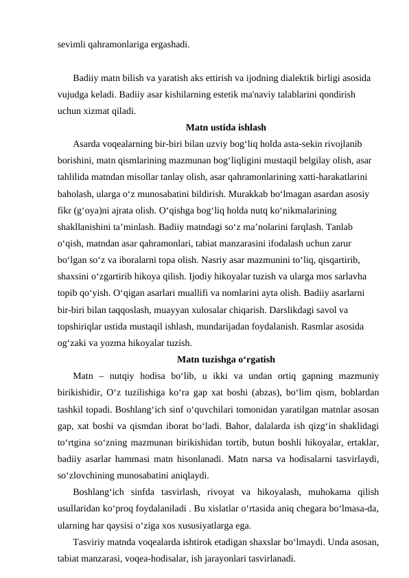 sevimli qahramonlariga ergashadi.
Badiiy matn bilish va yaratish aks ettirish va ijodning dialektik birligi asosida 
vujudga keladi. Badiiy asar kishilarning estetik ma'naviy talablarini qondirish 
uchun xizmat qiladi.
Matn ustida ishlash
Asarda voqealarning bir-biri bilan uzviy bog‘liq holda asta-sekin rivojlanib 
borishini, matn qismlarining mazmunan bog‘liqligini mustaqil belgilay olish, asar 
tahlilida matndan misollar tanlay olish, asar qahramonlarining xatti-harakatlarini 
baholash, ularga o‘z munosabatini bildirish. Murakkab bo‘lmagan asardan asosiy 
fikr (g‘oya)ni ajrata olish. O‘qishga bog‘liq holda nutq ko‘nikmalarining 
shakllanishini ta’minlash. Badiiy matndagi so‘z ma’nolarini farqlash. Tanlab 
o‘qish, matndan asar qahramonlari, tabiat manzarasini ifodalash uchun zarur 
bo‘lgan so‘z va iboralarni topa olish. Nasriy asar mazmunini to‘liq, qisqartirib, 
shaxsini o‘zgartirib hikoya qilish. Ijodiy hikoyalar tuzish va ularga mos sarlavha 
topib qo‘yish. O‘qigan asarlari muallifi va nomlarini ayta olish. Badiiy asarlarni 
bir-biri bilan taqqoslash, muayyan xulosalar chiqarish. Darslikdagi savol va 
topshiriqlar ustida mustaqil ishlash, mundarijadan foydalanish. Rasmlar asosida 
og‘zaki va yozma hikoyalar tuzish.
Matn tuzishga o‘rgatish
Matn  –  nutqiy  hodisa  bo‘lib,  u  ikki  va  undan  ortiq  gapning  mazmuniy
birikishidir, O‘z tuzilishiga ko‘ra gap xat boshi (abzas), bo‘lim qism, boblardan
tashkil topadi. Boshlang‘ich sinf o‘quvchilari tomonidan yaratilgan matnlar asosan
gap, xat boshi va qismdan iborat bo‘ladi. Bahor, dalalarda ish qizg‘in shaklidagi
to‘rtgina so‘zning mazmunan birikishidan tortib, butun boshli hikoyalar, ertaklar,
badiiy asarlar hammasi matn hisonlanadi. Matn narsa va hodisalarni tasvirlaydi,
so‘zlovchining munosabatini aniqlaydi.
Boshlang‘ich  sinfda  tasvirlash,  rivoyat  va  hikoyalash,  muhokama  qilish
usullaridan ko‘proq foydalaniladi . Bu xislatlar o‘rtasida aniq chegara bo‘lmasa-da,
ularning har qaysisi o‘ziga xos xususiyatlarga ega.
Tasviriy matnda voqealarda ishtirok etadigan shaxslar bo‘lmaydi. Unda asosan,
tabiat manzarasi, voqea-hodisalar, ish jarayonlari tasvirlanadi.
