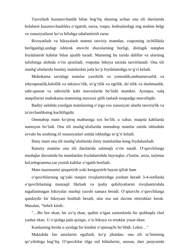 Tasvirlash  kuzatuvchanlik  bilan  bog‘liq  shuning  uchun  ona  tili  darslarida
bolalarni kuzatuvchanlikka o‘rgatish, narsa, voqea, hodisalardagi eng muhim belgi
va xususiyatlarni ko‘ra bilishga odatlantirish zarur.
Rivoyatlash  va  hikoyalash  matnni  tasviriy  matndan,  voqeaning  izchillikda
berilganligi,undagi  ishtirok  etuvchi  shaxslarning  borligi,  diologik  nutqdan
foydalanish kabilar bilan ajralib turadi. Matnning bu turida dalillar va ularning
tafsilotiga alohida o‘rin ajratiladi, voqealar hikoya tarzida tasvirlanadi. Ona tili
mashg‘ulotlarida bunday matnlardan juda ko‘p foydalanishga to‘g‘ri keladi.
Muhokama  tarzidagi  matnlar  yaxshilik  va  yomonlik,mehnatsevarlik  va
ishyoqmaslik,halollik va tekinxo‘rlik, to‘g‘rilik va egrilik, do‘stlik va dushmanlik,
sabr-qanoat  va  sabrsizlik  kabi  mavzularda  bo‘lishi  mumkin.  Ayniqsa,  xalq
maqollarini muhokama matnining mavzusi qilib tanlash maqsadga muvofiqdir.
Badiiy uslubda yozilgan matnlarning o‘ziga xos xususiyati ularda tasviriylik va
ta'sirchanlikning kuchliligidir.
Ommabop matn ko‘proq matbuotga xos bo‘lib, u xabar, maqola kabilarda
namoyon bo‘ladi. Ona tili mashg‘ulotlarida ommabop matnlar ustida ishlashda
avvalo bu usulning til xususiyatlari ustida ishlashga to‘g‘ri keladi.
Ilmiy matn ona tili mashg‘ulotlarida ilmiy matnlardan keng foydalaniladi.
Ramziy  matnlar  ona  tili  darslarida  salmoqli  o‘rin  tutadi.  O‘quvchilarga
mashqlar davomida bu matnlardan foydalanishda buyruqlar, e'lonlar, ariza, tarjimai
hol,telegramma,xat yozish kabilar o‘rgatib boriladi.
Matn mazmunini qisqartirib yoki kengaytirib bayon qilish ham
o‘quvchilarning og‘zaki nutqini rivojlantirishga yordam beradi 3-4-sinflarda
o‘quvchilarning  mustaqil  fikrlash  va  ijodiy  qobiliyatlarini  rivojlantirishda
tugallanmagan hikoyalar mashqi yaxshi samara beradi. O‘qituvchi o‘quvchilarga
qandaydir  bir  hikoyani  boshlab  beradi,  ular  esa  uni  davom  ettirishlari  kerak.
Masalan, “Sehrli kitob:.
"…Bir bor ekan, bir yo‘q ekan, qadim o‘tgan zamonlarda bir qishloqda chol
yashar ekan. U o‘qishga juda qiziqar, o‘zi hikoya va ertaklar yozar ekan.
Kunlarning birida u uyidagi bir kitobni o‘qimoqchi bo‘libdi. Lekin…"
Maktabda  fan  asoslarini  egallash,  ko‘p  jihatdan,  ona  tili  ta’limining
qo‘yilishiga  bog‘liq. O‘quvchilar  tilga oid bilimlarini, asosan,  dars  jarayonida
