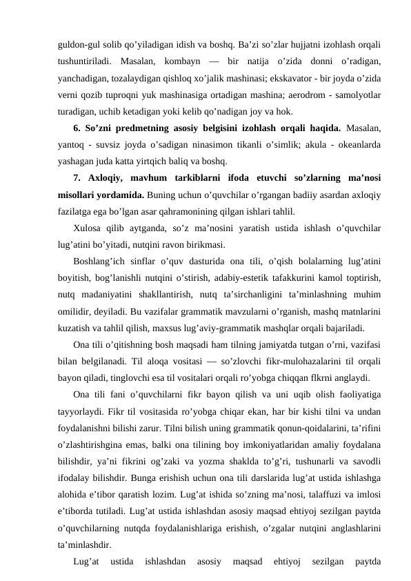 guldon-gul solib qo’yiladigan idish va boshq. Ba’zi so’zlar hujjatni izohlash orqali
tushuntiriladi.  Masalan,  kombayn  —  bir  natija  o’zida  donni  o’radigan,
yanchadigan, tozalaydigan qishloq xo’jalik mashinasi; ekskavator - bir joyda o’zida
verni qozib tuproqni yuk mashinasiga ortadigan mashina; aerodrom - samolyotlar
turadigan, uchib ketadigan yoki kelib qo’nadigan joy va hok. 
6. So’zni predmetning asosiy belgisini izohlash orqali haqida. Masalan,
yantoq - suvsiz joyda o’sadigan ninasimon tikanli o’simlik; akula - okeanlarda
yashagan juda katta yirtqich baliq va boshq.
7.  Axloqiy,  mavhum  tarkiblarni  ifoda  etuvchi  so’zlarning  ma’nosi
misollari yordamida. Buning uchun o’quvchilar o’rgangan badiiy asardan axloqiy
fazilatga ega bo’lgan asar qahramonining qilgan ishlari tahlil. 
Xulosa  qilib  aytganda,  so’z  ma’nosini  yaratish  ustida  ishlash  o’quvchilar
lug’atini bo’yitadi, nutqini ravon birikmasi.
Boshlang’ich  sinflar  o’quv  dasturida  ona  tili,  o’qish  bolalarning  lug’atini
boyitish, bog’lanishli nutqini o’stirish, adabiy-estetik tafakkurini kamol toptirish,
nutq  madaniyatini  shakllantirish,  nutq  ta’sirchanligini  ta’minlashning  muhim
omilidir, deyiladi. Bu vazifalar grammatik mavzularni o’rganish, mashq matnlarini
kuzatish va tahlil qilish, maxsus lug’aviy-grammatik mashqlar orqali bajariladi.
Ona tili o’qitishning bosh maqsadi ham tilning jamiyatda tutgan o’rni, vazifasi
bilan belgilanadi. Til aloqa vositasi — so’zlovchi fikr-mulohazalarini til orqali
bayon qiladi, tinglovchi esa til vositalari orqali ro’yobga chiqqan flkrni anglaydi.
Ona tili fani o’quvchilarni fikr bayon qilish va uni uqib olish faoliyatiga
tayyorlaydi. Fikr til vositasida ro’yobga chiqar ekan, har bir kishi tilni va undan
foydalanishni bilishi zarur. Tilni bilish uning grammatik qonun-qoidalarini, ta’rifini
o’zlashtirishgina emas, balki ona tilining boy imkoniyatlaridan amaliy foydalana
bilishdir, ya’ni fikrini og’zaki va yozma shaklda to’g’ri, tushunarli va savodli
ifodalay bilishdir. Bunga erishish uchun ona tili darslarida lug’at ustida ishlashga
alohida e’tibor qaratish lozim. Lug’at ishida so’zning ma’nosi, talaffuzi va imlosi
e’tiborda tutiladi. Lug’at ustida ishlashdan asosiy maqsad ehtiyoj sezilgan paytda
o’quvchilarning nutqda foydalanishlariga erishish, o’zgalar nutqini anglashlarini
ta’minlashdir.
Lug’at  ustida  ishlashdan  asosiy  maqsad  ehtiyoj  sezilgan  paytda

