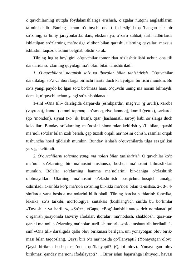 o’quvchilarning nutqda foydalanishlariga erishish, o’zgalar nutqini anglashlarini
ta’minlashdir.  Buning  uchun  o’qituvchi  ona  tili  darsligida  qo’llangan  har  bir
so’zning, ta’limiy jarayonlarda: dars, ekskursiya, o’zaro suhbat, turli tadbirlarda
ishlatilgan so’zlarning ma’nosiga e’tibor bilan qarashi, ularning qaysilari maxsus
ishlashni taqozo etishini belgilab olishi kerak. 
Tilning lug’at boyligini o’quvchilar tomonidan o’zlashtirilishi uchun ona tili
darslarida so’zlarning quyidagi ma’nolari bilan tanishtiriladi:
1. O’quvchilarni  notanish  so’z  va  iboralar  bilan tanishtirish.  O’quvchilar
darslikdagi so’z va iboralarga birinchi marta duch kelayotgan bo’lishi mumkin. Bu
so’z yangi paydo bo’lgan so’z bo’lmasa ham, o’quvchi uning ma’nosini bilmaydi,
demak, o’quvchi uchun yangi so’z hisoblanadi.
1-sinf «Ona tili» darsligida darpar-da (eshikparda), mag’rur (g’ururli), xaroba
(vayrona), kamol (kamol topmoq—o’smoq, rivojlanmoq), komil (yetuk), sarkarda
(qo ‘mondon), ziynat (ко ‘rk, husn), qasr (hashamatli saroy) kabi so’zlarga duch
keladilar. Bunday so’zlarning ma’nosini sinonimlar keltirish yo’li bilan, qarshi
ma’noli so’zlar bilan izoh berish, gap tuzish orqali ma’nosini ochish, rasmlar orqali
tushuncha hosil qildirish mumkin. Bunday ishlash o’quvchilarda tilga sezgirlikni
yuzaga keltiradi.
2. O’quvchilarni so’zning yangi ma’nolari bilan tanishtirish. O’quvchilar ko’p
ma’noli  so’zlarning  bir  ma’nosini  tushunsa,  boshqa  ma’nosini  bilmasliklari
mumkin.  Bolalar  so’zlarning  hamma  ma’nolarini  bir-daniga  o’zlashtirib
ololmaydilar.  Ularning  ma’nosini  o’zlashtirish  bosqichma-bosqich  amalga
oshiriladi. 1-sinfda ko’p ma’noli so’zning bir-ikki ma’nosi bilan ta-nishsa, 2-, 3-, 4-
sinflarda yana boshqa ma’nolarini bilib oladi. Tilning barcha sathlarini: fonetika,
leksika,  so’z  tarkibi,  morfologiya,  sintaksis  (boshlang’ich  sinfda  bu  bo’limlar
«Tovushlar va harflar», «So’z», «Gap», «Bog’-lanishli nutq» deb nomlanadi)ni
o’rganish jarayonida tasviriy ifodalar, iboralar, ma’nodosh, shakldosh, qara-ma-
qarshi ma’noli so’zlarning ma’nolari turli ish turlari asosida tushuntirib boriladi. 1-
sinf «Ona till» darsligida qalbi olov birikmasi berilgan, uni yonayotgan olov birik-
masi bilan taqqoslang. Qaysi biri o’z ma’nosida qo’llanyapti? (Yonayotgan olov).
Qaysi  birikma  boshqa  ma’noda  qo’llanyapti?  (Qalbi  olov).  Yonayotgan  olov
birikmasi qanday ma’noni ifodalayapti? ... Biror ishni bajarishga ishtiyoqi, havasi
