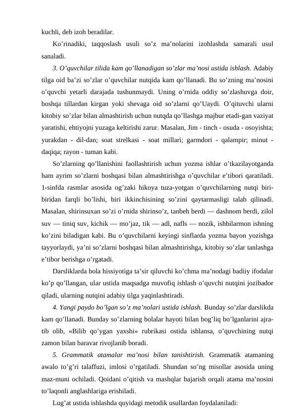kuchli, deb izoh beradilar.
Ko’rinadiki,  taqqoslash  usuli  so’z  ma’nolarini  izohlashda  samarali  usul
sanaladi.
3. O’quvchilar tilida kam qo’llanadigan so’zlar ma’nosi ustida ishlash. Adabiy
tilga oid ba’zi so’zlar o’quvchilar nutqida kam qo’llanadi. Bu so’zning ma’nosini
o’quvchi yetarli darajada tushunmaydi. Uning o’rnida oddiy so’zlashuvga doir,
boshqa tillardan kirgan yoki shevaga oid so’zlarni qo’Uaydi. O’qituvchi ularni
kitobiy so’zlar bilan almashtirish uchun nutqda qo’llashga majbur etadi-gan vaziyat
yaratishi, ehtiyojni yuzaga keltirishi zarur. Masalan, Jim - tinch - osuda - osoyishta;
yurakdan - dil-dan; soat strelkasi - soat millari; garmdori - qalampir; minut -
daqiqa; rayon - tuman kabi.
So’zlarning qo’llanishini faollashtirish uchun yozma ishlar o’tkazilayotganda
ham ayrim so’zlarni boshqasi bilan almashtirishga o’quvchilar e’tibori qaratiladi.
1-sinfda rasmlar asosida og’zaki hikoya tuza-yotgan o’quvchilarning nutqi biri-
biridan  farqli  bo’lishi,  biri  ikkinchisining  so’zini  qaytarmasligi  talab  qilinadi.
Masalan, shirinsuxan so’zi o’rnida shirinso’z, tanbeh berdi — dashnom berdi, zilol
suv — tiniq suv, kichik — mo’jaz, tik — adl, nafls — nozik, ishbilarmon ishning
ko’zini biladigan kabi. Bu o’quvchilarni keyingi sinflarda yozma bayon yozishga
tayyorlaydi, ya’ni so’zlarni boshqasi bilan almashtirishga, kitobiy so’zlar tanlashga
e’tibor berishga o’rgatadi.
Darsliklarda bola hissiyotiga ta’sir qiluvchi ko’chma ma’nodagi badiiy ifodalar
ko’p qo’llangan, ular ustida maqsadga muvofiq ishlash o’quvchi nutqini jozibador
qiladi, ularning nutqini adabiy tilga yaqinlashtiradi.
4. Yangi paydo bo’lgan so’z ma’nolari ustida ishlash. Bunday so’zlar darslikda
kam qo’llanadi. Bunday so’zlarning bolalar hayoti bilan bog’liq bo’lganlarini ajra-
tib olib, «Bilib  qo’ygan yaxshi»  rubrikasi  ostida ishlansa,  o’quvchining nutqi
zamon bilan baravar rivojlanib boradi.
5.  Grammatik  atamalar  ma’nosi  bilan  tanishtirish.  Grammatik  atamaning
awalo to’g’ri talaffuzi, imlosi o’rgatiladi. Shundan so’ng misollar asosida uning
maz-muni ochiladi. Qoidani o’qitish va mashqlar bajarish orqali atama ma’nosini
to’laqonli anglashlariga erishiladi.
Lug’at ustida ishlashda quyidagi metodik usullardan foydalaniladi:
