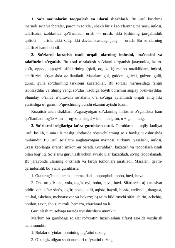 1.  So’z  ma’nolarini  taqqoslash  va  ularni  sharhlash. Bu  usul  ko’chma
ma’noli so’z va iboralar, paronim so’zlar, shakli bir xil so’zlarning ma’nosi, imlosi,
talaffuzini  izohlashda  qo’llaniladi:  urish  —  urush:  ikki  kishining  jan-jallashib
qolishi — urish; ukki xalq, ikki davlat orasidagi jang — urush. Bu so’zlarning
talaffuzi ham ikki xil.
2.  So’zlarni  kuzatish  usuli  orqali  ularning  imlosini,  ma’nosini  va
talaffuzini o’rgatish.  Bu usul o’zakdosh so’zlarni o’rganish jarayonida, ko’m-
ko’k, oppoq, qip-qizil sifatlarining (qizil, oq, ko’k) ma’no nozikliklari, imlosi,
talaffuzini o’rgatishda qo’llaniladi. Masalan:  gul, guidon, gulchi, gulzor, gulli,
guhiz,  gulla  so’zlarining  tarkibini  kuzatadilar.  Bu  so’zlar  ma’nosidagi  farqni
izohlaydilar va tilning yangi so’zlar hisobiga boyib borishini anglay bosh-laydilar.
Shunday  o’rinda  o’qituvchi  so’zlarni  o’z  so’ziga  aylantirish  orqali  aniq  fikr
yuritishga o’rganish o’quvchining burchi ekanini aytishi lozim.
Kuzatish usuli shakllari o’zgarayotgan so’zlarning imlosini o’rgatishda ham
qo’llaniladi: og`iz + im — og’zim, singil + im — singlim, u + ga — unga.
3. So’zlarni belgilariga ko’ra guruhlash usuli. Guruhlash — aqliy faoliyat
usuli bo’lib, u ona tili mashg’ulotlarida o’quvchilarning so’z boyligini oshirishda
muhimdir. Bu usul so’zlarni anglatayotgan ma’nosi, turkumi, yasalishi, imlosi,
uyasi kabilarga ajratish imkoni-ni beradi. Guruhlash, kuzatish va taqqoslash usuli
bilan bog’liq. So’zlarni guruhlash uchun avvalo ular kuzatiladi, so’ng taqqoslanadi.
Bu jarayonda ularning o’xshash va farqli tomonlari ajratiladi. Masalan, qavm-
qarindoshlik bo’yicha guruhlash:
1. Ota urug’i: ota, amaki, amma, dada, oppoqdada, bobo, buvi, buva.
2. Ona urug’i: ona, xola, tog’a, oyi, bobo, buva, buvi. Sifatlarda: a) xususiyat
bildiruvchi sifat: sho’x, og’ir, bosiq, aqlli, aqlsiz, hayoli, hissiz, andishali, dangasa,
tan-bal, ishchan, mehnatsevar va hokazo; b) ta’m bildiruvchi sifat: shirin, achchiq,
nordon, taxir, sho’r, mazali, bemaza, chuchmal va h.
Guruhlash musobaqa tarzida uyushtirilishi mumkin.
Ma’lum bir guruhdagi so’zlar ro’yxatini tuzish ishini alfavit asosida yozdirish
ham mumkin.
1. Bolalar o’yinlari nomining lug’atini tuzing.
2. O’zingiz bilgan shoir nomlari ro’yxatini tuzing.
