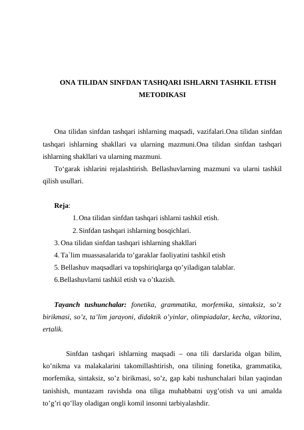 ONA TILIDAN SINFDAN TASHQARI ISHLARNI TASHKIL ETISH
METODIKASI
Ona tilidan sinfdan tashqari ishlarning maqsadi, vazifalari.Ona tilidan sinfdan
tashqari ishlarning shakllari va ularning mazmuni.Ona tilidan sinfdan tashqari
ishlarning shakllari va ularning mazmuni.
To‘garak ishlarini rejalashtirish. Bellashuvlarning mazmuni va ularni tashkil
qilish usullari.
Reja:
1.Ona tilidan sinfdan tashqari ishlarni tashkil etish.
2.Sinfdan tashqari ishlarning bosqichlari.
3. Ona tilidan sinfdan tashqari ishlarning shakllari
4. Ta`lim muassasalarida to’garaklar faoliyatini tashkil etish
5. Bellashuv maqsadlari va topshiriqlarga qo’yiladigan talablar.
6.Bellashuvlarni tashkil etish va o’tkazish.
Tayanch  tushunchalar: fonetika,  grammatika,  morfemika,  sintaksiz,  so’z
birikmasi, so’z, ta’lim jarayoni, didaktik o’yinlar, olimpiadalar, kecha, viktorina,
ertalik.
   Sinfdan  tashqari  ishlarning maqsadi  –  ona  tili  darslarida  olgan  bilim,
ko’nikma va  malakalarini  takomillashtirish, ona tilining fonetika, grammatika,
morfemika, sintaksiz, so’z birikmasi, so’z, gap kabi tushunchalari bilan yaqindan
tanishish, muntazam  ravishda  ona  tiliga  muhabbatni  uyg’otish  va  uni  amalda
to’g’ri qo’llay oladigan ongli komil insonni tarbiyalashdir.
