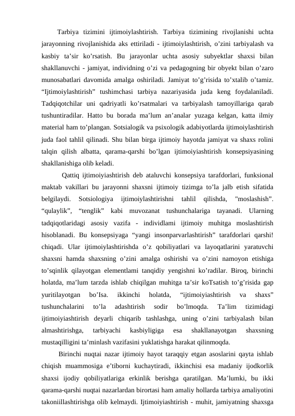  Tarbiya  tizimini  ijtimoiylashtirish.  Tarbiya  tizimining  rivojlanishi  uchta
jarayonning rivojlanishida aks ettiriladi - ijtimoiylashtirish, o’zini tarbiyalash va
kasbiy  ta’sir  ko’rsatish.  Bu  jarayonlar  uchta  asosiy  subyektlar  shaxsi  bilan
shakllanuvchi - jamiyat, individning o’zi va pedagogning bir obyekt bilan o’zaro
munosabatlari davomida amalga oshiriladi. Jamiyat to’g’risida to’xtalib o’tamiz.
“Ijtimoiylashtirish”  tushimchasi  tarbiya  nazariyasida  juda  keng  foydalaniladi.
Tadqiqotchilar  uni  qadriyatli  ko’rsatmalari  va  tarbiyalash  tamoyillariga  qarab
tushuntiradilar. Hatto bu borada ma’lum an’analar yuzaga kelgan, katta ilmiy
material ham to’plangan. Sotsialogik va psixologik adabiyotlarda ijtimoiylashtirish
juda faol tahlil qilinadi. Shu bilan birga ijtimoiy hayotda jamiyat va shaxs rolini
talqin  qilish  albatta,  qarama-qarshi  bo’lgan  ijtimoiyiashtirish  konsepsiyasining
shakllanishiga olib keladi. 
   Qattiq ijtimoiyiashtirish deb ataluvchi konsepsiya tarafdorlari, funksional
maktab vakillari bu jarayonni shaxsni ijtimoiy tizimga to’la jalb etish sifatida
belgilaydi.  Sotsiologiya  ijtimoiylashtirishni  tahlil  qilishda,  "moslashish”.
“qulaylik”,  “tenglik”  kabi  muvozanat  tushunchalariga  tayanadi.  Ularning
tadqiqotlaridagi  asosiy  vazifa  -  individlami  ijtimoiy  muhitga  moslashtirish
hisoblanadi. Bu konsepsiyaga  “yangi  insonparvarlashtirish”  tarafdorlari  qarshi!
chiqadi.  Ular  ijtimoiylashtirishda  o’z  qobiliyatlari  va  layoqatlarini  yaratuvchi
shaxsni  hamda  shaxsning  o’zini  amalga  oshirishi  va  o’zini  namoyon  etishiga
to’sqinlik qilayotgan elementlami tanqidiy yengishni ko’radilar. Biroq, birinchi
holatda, ma’lum tarzda ishlab chiqilgan muhitga ta’sir koTsatish to’g’risida gap
yuritilayotgan  bo’Isa.  ikkinchi  holatda,  “ijtimoiyiashtirish  va  shaxs”
tushunchalarini  to’la  adashtirish  sodir  bo’lmoqda.  Ta’lim  tizimidagi
ijtimoiyiashtirish  deyarli  chiqarib  tashlashga,  uning  o’zini  tarbiyalash  bilan
almashtirishga,  tarbiyachi  kasbiyligiga  esa  shakllanayotgan  shaxsning
mustaqilligini ta’minlash vazifasini yuklatishga harakat qilinmoqda. 
  Birinchi nuqtai nazar ijtimoiy hayot taraqqiy etgan asoslarini qayta ishlab
chiqish  muammosiga  e’tiborni  kuchaytiradi,  ikkinchisi  esa  madaniy  ijodkorlik
shaxsi  ijodiy  qobiliyatlariga  erkinlik  berishga  qaratilgan.  Ma’lumki,  bu  ikki
qarama-qarshi nuqtai nazarlardan birortasi ham amaliy hollarda tarbiya amaliyotini
takoniillashtirishga olib kelmaydi. Ijtimoiyiashtirish - muhit, jamiyatning shaxsga
