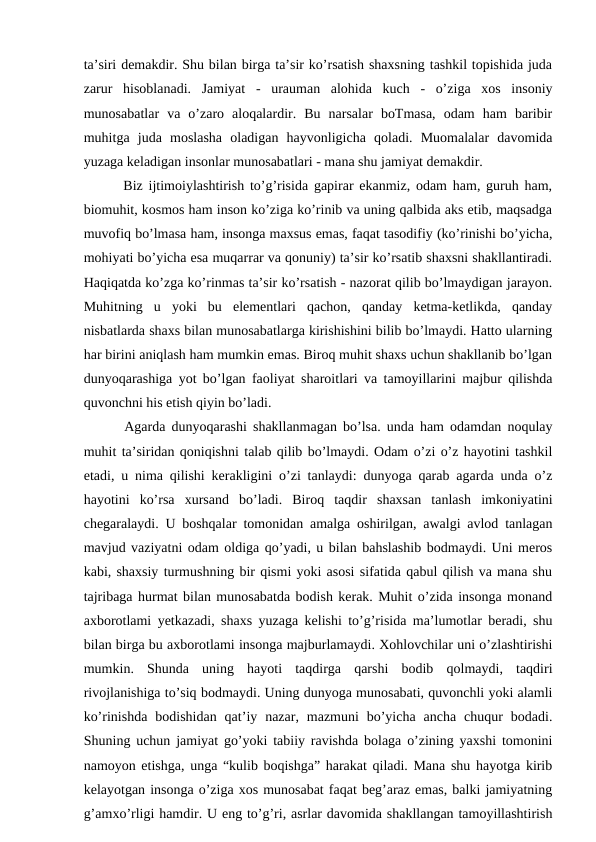 ta’siri demakdir. Shu bilan birga ta’sir ko’rsatish shaxsning tashkil topishida juda
zarur  hisoblanadi.  Jamiyat  -  urauman  alohida  kuch  -  o’ziga  xos  insoniy
munosabatlar  va  o’zaro  aloqalardir.  Bu  narsalar  boTmasa,  odam  ham  baribir
muhitga  juda  moslasha  oladigan  hayvonligicha  qoladi.  Muomalalar  davomida
yuzaga keladigan insonlar munosabatlari - mana shu jamiyat demakdir. 
   Biz ijtimoiylashtirish to’g’risida gapirar ekanmiz, odam ham, guruh ham,
biomuhit, kosmos ham inson ko’ziga ko’rinib va uning qalbida aks etib, maqsadga
muvofiq bo’lmasa ham, insonga maxsus emas, faqat tasodifiy (ko’rinishi bo’yicha,
mohiyati bo’yicha esa muqarrar va qonuniy) ta’sir ko’rsatib shaxsni shakllantiradi.
Haqiqatda ko’zga ko’rinmas ta’sir ko’rsatish - nazorat qilib bo’lmaydigan jarayon.
Muhitning  u  yoki  bu  elementlari  qachon,  qanday  ketma-ketlikda,  qanday
nisbatlarda shaxs bilan munosabatlarga kirishishini bilib bo’lmaydi. Hatto ularning
har birini aniqlash ham mumkin emas. Biroq muhit shaxs uchun shakllanib bo’lgan
dunyoqarashiga yot bo’lgan faoliyat sharoitlari va tamoyillarini majbur qilishda
quvonchni his etish qiyin bo’ladi.
   Agarda dunyoqarashi shakllanmagan bo’lsa. unda ham odamdan noqulay
muhit ta’siridan qoniqishni talab qilib bo’lmaydi. Odam o’zi o’z hayotini tashkil
etadi, u nima qilishi kerakligini o’zi tanlaydi: dunyoga qarab agarda unda o’z
hayotini  ko’rsa  xursand  bo’ladi.  Biroq  taqdir  shaxsan  tanlash  imkoniyatini
chegaralaydi. U boshqalar tomonidan amalga oshirilgan, awalgi avlod tanlagan
mavjud vaziyatni odam oldiga qo’yadi, u bilan bahslashib bodmaydi. Uni meros
kabi, shaxsiy turmushning bir qismi yoki asosi sifatida qabul qilish va mana shu
tajribaga hurmat bilan munosabatda bodish kerak. Muhit o’zida insonga monand
axborotlami yetkazadi, shaxs yuzaga kelishi to’g’risida ma’lumotlar beradi, shu
bilan birga bu axborotlami insonga majburlamaydi. Xohlovchilar uni o’zlashtirishi
mumkin.  Shunda  uning  hayoti  taqdirga  qarshi  bodib  qolmaydi,  taqdiri
rivojlanishiga to’siq bodmaydi. Uning dunyoga munosabati, quvonchli yoki alamli
ko’rinishda  bodishidan  qat’iy  nazar,  mazmuni  bo’yicha  ancha  chuqur  bodadi.
Shuning uchun jamiyat go’yoki tabiiy ravishda bolaga o’zining yaxshi tomonini
namoyon etishga, unga “kulib boqishga” harakat qiladi. Mana shu hayotga kirib
kelayotgan insonga o’ziga xos munosabat faqat beg’araz emas, balki jamiyatning
g’amxo’rligi hamdir. U eng to’g’ri, asrlar davomida shakllangan tamoyillashtirish

