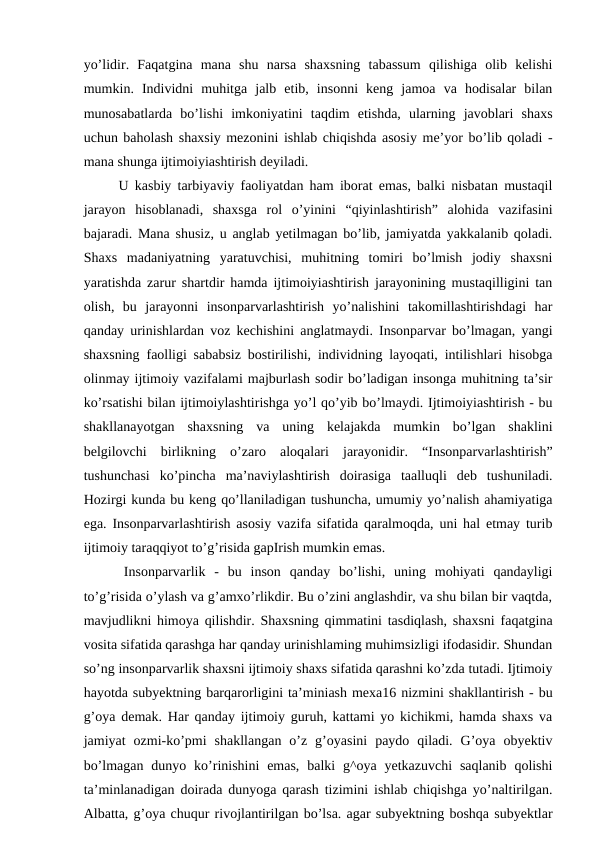 yo’lidir.  Faqatgina  mana  shu  narsa  shaxsning  tabassum  qilishiga  olib  kelishi
mumkin.  Individni  muhitga  jalb  etib,  insonni  keng  jamoa  va  hodisalar  bilan
munosabatlarda  bo’lishi  imkoniyatini  taqdim  etishda,  ularning  javoblari  shaxs
uchun baholash shaxsiy mezonini ishlab chiqishda asosiy me’yor bo’lib qoladi -
mana shunga ijtimoiyiashtirish deyiladi. 
  U kasbiy tarbiyaviy faoliyatdan ham iborat emas, balki nisbatan mustaqil
jarayon  hisoblanadi,  shaxsga  rol  o’yinini  “qiyinlashtirish”  alohida  vazifasini
bajaradi. Mana shusiz, u anglab yetilmagan bo’lib, jamiyatda yakkalanib qoladi.
Shaxs  madaniyatning  yaratuvchisi,  muhitning  tomiri  bo’lmish  jodiy  shaxsni
yaratishda zarur shartdir hamda ijtimoiyiashtirish jarayonining mustaqilligini tan
olish,  bu  jarayonni  insonparvarlashtirish  yo’nalishini  takomillashtirishdagi  har
qanday urinishlardan voz kechishini anglatmaydi. Insonparvar bo’lmagan, yangi
shaxsning faolligi sababsiz bostirilishi, individning layoqati, intilishlari hisobga
olinmay ijtimoiy vazifalami majburlash sodir bo’ladigan insonga muhitning ta’sir
ko’rsatishi bilan ijtimoiylashtirishga yo’l qo’yib bo’lmaydi. Ijtimoiyiashtirish - bu
shakllanayotgan  shaxsning  va  uning  kelajakda  mumkin  bo’lgan  shaklini
belgilovchi  birlikning  o’zaro  aloqalari  jarayonidir.  “Insonparvarlashtirish”
tushunchasi  ko’pincha  ma’naviylashtirish  doirasiga  taalluqli  deb  tushuniladi.
Hozirgi kunda bu keng qo’llaniladigan tushuncha, umumiy yo’nalish ahamiyatiga
ega. Insonparvarlashtirish asosiy vazifa sifatida qaralmoqda, uni hal etmay turib
ijtimoiy taraqqiyot to’g’risida gapIrish mumkin emas.
  Insonparvarlik  -  bu  inson  qanday  bo’lishi,  uning  mohiyati  qandayligi
to’g’risida o’ylash va g’amxo’rlikdir. Bu o’zini anglashdir, va shu bilan bir vaqtda,
mavjudlikni himoya qilishdir. Shaxsning qimmatini tasdiqlash, shaxsni faqatgina
vosita sifatida qarashga har qanday urinishlaming muhimsizligi ifodasidir. Shundan
so’ng insonparvarlik shaxsni ijtimoiy shaxs sifatida qarashni ko’zda tutadi. Ijtimoiy
hayotda subyektning barqarorligini ta’miniash mexa16 nizmini shakllantirish - bu
g’oya demak. Har qanday ijtimoiy guruh, kattami yo kichikmi, hamda shaxs va
jamiyat  ozmi-ko’pmi  shakllangan  o’z  g’oyasini  paydo  qiladi.  G’oya  obyektiv
bo’lmagan  dunyo ko’rinishini  emas,  balki  g^oya  yetkazuvchi  saqlanib  qolishi
ta’minlanadigan doirada dunyoga qarash tizimini ishlab chiqishga yo’naltirilgan.
Albatta, g’oya chuqur rivojlantirilgan bo’lsa. agar subyektning boshqa subyektlar
