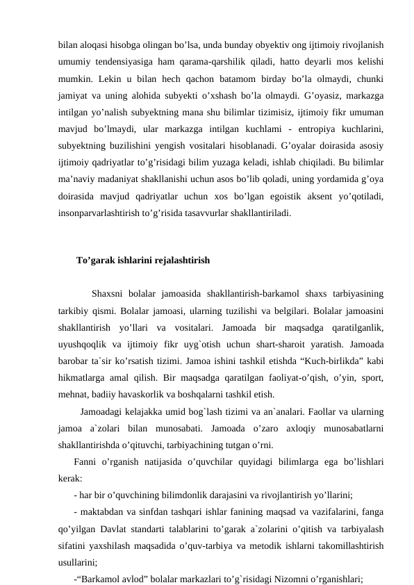bilan aloqasi hisobga olingan bo’lsa, unda bunday obyektiv ong ijtimoiy rivojlanish
umumiy tendensiyasiga ham qarama-qarshilik qiladi, hatto deyarli mos kelishi
mumkin.  Lekin  u  bilan  hech  qachon  batamom  birday  bo’la  olmaydi,  chunki
jamiyat va uning alohida subyekti o’xshash bo’la olmaydi. G’oyasiz, markazga
intilgan yo’nalish subyektning mana shu bilimlar tizimisiz, ijtimoiy fikr umuman
mavjud  bo’lmaydi,  ular  markazga  intilgan  kuchlami  -  entropiya  kuchlarini,
subyektning buzilishini yengish vositalari hisoblanadi. G’oyalar doirasida asosiy
ijtimoiy qadriyatlar to’g’risidagi bilim yuzaga keladi, ishlab chiqiladi. Bu bilimlar
ma’naviy madaniyat shakllanishi uchun asos bo’lib qoladi, uning yordamida g’oya
doirasida  mavjud  qadriyatlar  uchun  xos  bo’lgan  egoistik  aksent  yo’qotiladi,
insonparvarlashtirish to’g’risida tasavvurlar shakllantiriladi.
              
 To’garak ishlarini rejalashtirish
   Shaxsni  bolalar  jamoasida  shakllantirish-barkamol  shaxs  tarbiyasining
tarkibiy qismi. Bolalar jamoasi, ularning tuzilishi va belgilari. Bolalar jamoasini
shakllantirish  yo’llari  va  vositalari.  Jamoada  bir  maqsadga  qaratilganlik,
uyushqoqlik  va  ijtimoiy  fikr  uyg`otish  uchun  shart-sharoit  yaratish.  Jamoada
barobar ta`sir ko’rsatish tizimi. Jamoa ishini tashkil etishda “Kuch-birlikda” kabi
hikmatlarga amal qilish. Bir maqsadga qaratilgan faoliyat-o’qish, o’yin, sport,
mehnat, badiiy havaskorlik va boshqalarni tashkil etish.
  Jamoadagi kelajakka umid bog`lash tizimi va an`analari. Faollar va ularning
jamoa  a`zolari  bilan  munosabati.  Jamoada  o’zaro  axloqiy  munosabatlarni
shakllantirishda o’qituvchi, tarbiyachining tutgan o’rni.
Fanni  o’rganish  natijasida  o’quvchilar  quyidagi  bilimlarga  ega  bo’lishlari
kerak:
- har bir o’quvchining bilimdonlik darajasini va rivojlantirish yo’llarini;
- maktabdan va sinfdan tashqari ishlar fanining maqsad va vazifalarini, fanga
qo’yilgan Davlat standarti talablarini to’garak a`zolarini o’qitish va tarbiyalash
sifatini yaxshilash maqsadida o’quv-tarbiya va metodik ishlarni takomillashtirish
usullarini;
-“Barkamol avlod” bolalar markazlari to’g`risidagi Nizomni o’rganishlari;
