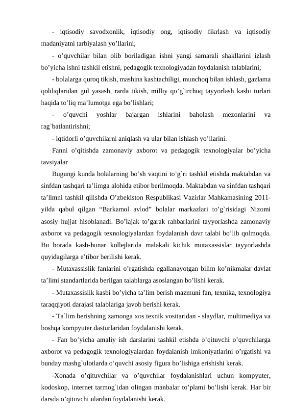 -  iqtisodiy  savodxonlik,  iqtisodiy  ong,  iqtisodiy  fikrlash  va  iqtisodiy
madaniyatni tarbiyalash yo’llarini;
- o’quvchilar bilan olib boriladigan ishni yangi samarali shakllarini izlash
bo’yicha ishni tashkil etishni, pedagogik texnologiyadan foydalanish talablarini;
- bolalarga quroq tikish, mashina kashtachiligi, munchoq bilan ishlash, gazlama
qoldiqlaridan gul yasash, rarda tikish, milliy qo’g`irchoq tayyorlash kasbi turlari
haqida to’liq ma’lumotga ega bo’lishlari;
-  o’quvchi  yoshlar  bajargan  ishlarini  baholash  mezonlarini  va
rag`batlantirishni;
- iqtidorli o’quvchilarni aniqlash va ular bilan ishlash yo’llarini.
Fanni o’qitishda zamonaviy axborot va pedagogik texnologiyalar bo’yicha
tavsiyalar
Bugungi kunda bolalarning bo’sh vaqtini to’g`ri tashkil etishda maktabdan va
sinfdan tashqari ta’limga alohida etibor berilmoqda. Maktabdan va sinfdan tashqari
ta’limni tashkil qilishda O’zbekiston Respublikasi Vazirlar Mahkamasining 2011-
yilda  qabul  qilgan  “Barkamol  avlod”  bolalar  markazlari  to’g`risidagi  Nizomi
asosiy hujjat hisoblanadi. Bo’lajak to’garak rahbarlarini tayyorlashda zamonaviy
axborot va pedagogik texnologiyalardan foydalanish davr talabi bo’lib qolmoqda.
Bu  borada  kasb-hunar  kollejlarida  malakali  kichik  mutaxassislar  tayyorlashda
quyidagilarga e’tibor berilishi kerak.
- Mutaxassislik fanlarini o’rgatishda egallanayotgan bilim ko’nikmalar davlat
ta’limi standartlarida berilgan talablarga asoslangan bo’lishi kerak.
- Mutaxassislik kasbi bo’yicha ta’lim berish mazmuni fan, texnika, texnologiya
taraqqiyoti darajasi talablariga javob berishi kerak.
- Ta`lim berishning zamonga xos texnik vositaridan - slaydlar, multimediya va
boshqa kompyuter dasturlaridan foydalanishi kerak.
- Fan bo’yicha amaliy ish darslarini tashkil etishda o’qituvchi o’quvchilarga
axborot va pedagogik texnologiyalardan foydalanish imkoniyatlarini o’rgatishi va
bunday mashg`ulotlarda o’quvchi asosiy figura bo’lishiga erishishi kerak.
-Xonada  o’qituvchilar  va  o’quvchilar  foydalanishlari  uchun  kompyuter,
kodoskop, internet tarmog`idan olingan manbalar to’plami bo’lishi kerak. Har bir
darsda o’qituvchi ulardan foydalanishi kerak.
