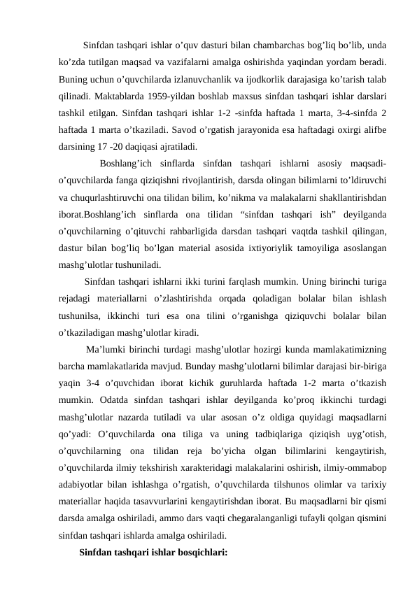    Sinfdan tashqari ishlar o’quv dasturi bilan chambarchas bog’liq bo’lib, unda
ko’zda tutilgan maqsad va vazifalarni amalga oshirishda yaqindan yordam beradi.
Buning uchun o’quvchilarda izlanuvchanlik va ijodkorlik darajasiga ko’tarish talab
qilinadi. Maktablarda 1959-yildan boshlab maxsus sinfdan tashqari ishlar darslari
tashkil etilgan. Sinfdan tashqari ishlar 1-2 -sinfda haftada 1 marta, 3-4-sinfda 2
haftada 1 marta o’tkaziladi. Savod o’rgatish jarayonida esa haftadagi oxirgi alifbe
darsining 17 -20 daqiqasi ajratiladi.
 
  Boshlang’ich  sinflarda  sinfdan  tashqari  ishlarni  asosiy  maqsadi-
o’quvchilarda fanga qiziqishni rivojlantirish, darsda olingan bilimlarni to’ldiruvchi
va chuqurlashtiruvchi ona tilidan bilim, ko’nikma va malakalarni shakllantirishdan
iborat.Boshlang’ich  sinflarda  ona  tilidan  “sinfdan  tashqari  ish”  deyilganda
o’quvchilarning o’qituvchi rahbarligida darsdan tashqari  vaqtda tashkil qilingan,
dastur bilan bog’liq bo’lgan material asosida ixtiyoriylik tamoyiliga asoslangan
mashg’ulotlar tushuniladi.
   Sinfdan tashqari ishlarni ikki turini farqlash mumkin. Uning birinchi turiga
rejadagi  materiallarni  o’zlashtirishda  orqada  qoladigan  bolalar  bilan  ishlash
tushunilsa,  ikkinchi  turi  esa  ona  tilini  o’rganishga  qiziquvchi  bolalar  bilan
o’tkaziladigan mashg’ulotlar kiradi.
   Ma’lumki birinchi turdagi mashg’ulotlar hozirgi kunda mamlakatimizning
barcha mamlakatlarida mavjud. Bunday mashg’ulotlarni bilimlar darajasi bir-biriga
yaqin  3-4  o’quvchidan  iborat  kichik  guruhlarda  haftada  1-2  marta  o’tkazish
mumkin.  Odatda  sinfdan  tashqari  ishlar  deyilganda  ko’proq  ikkinchi  turdagi
mashg’ulotlar nazarda tutiladi va ular asosan o’z oldiga quyidagi maqsadlarni
qo’yadi:  O’quvchilarda  ona  tiliga  va  uning  tadbiqlariga  qiziqish  uyg’otish,
o’quvchilarning  ona  tilidan  reja  bo’yicha  olgan  bilimlarini  kengaytirish,
o’quvchilarda ilmiy tekshirish xarakteridagi malakalarini oshirish, ilmiy-ommabop
adabiyotlar bilan ishlashga o’rgatish, o’quvchilarda tilshunos olimlar va tarixiy
materiallar haqida tasavvurlarini kengaytirishdan iborat. Bu maqsadlarni bir qismi
darsda amalga oshiriladi, ammo dars vaqti chegaralanganligi tufayli qolgan qismini
sinfdan tashqari ishlarda amalga oshiriladi.
  Sinfdan tashqari ishlar bosqichlari:
