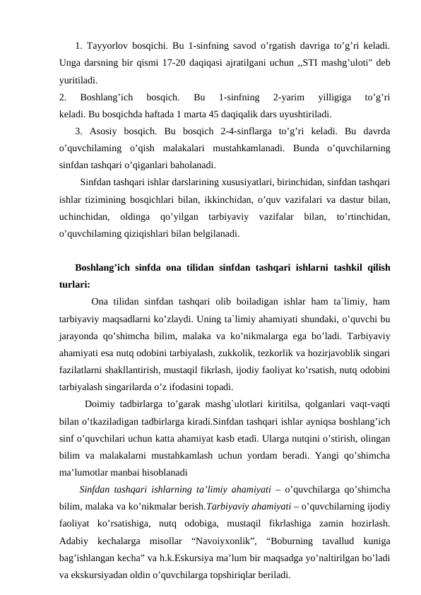1. Tayyorlov bosqichi. Bu 1-sinfning savod o’rgatish davriga to’g’ri keladi.
Unga darsning bir qismi 17-20 daqiqasi ajratilgani uchun ,,STI mashg’uloti" deb
yuritiladi.
2.  Boshlang’ich  bosqich.  Bu  1-sinfning  2-yarim  yilligiga  to’g’ri
keladi. Bu bosqichda haftada 1 marta 45 daqiqalik dars uyushtiriladi.
3.  Asosiy  bosqich.  Bu  bosqich  2-4-sinflarga  to’g’ri  keladi.  Bu  davrda
o’quvchilaming  o’qish  malakalari  mustahkamlanadi.  Bunda  o’quvchilarning
sinfdan tashqari o’qiganlari baholanadi.
  Sinfdan tashqari ishlar darslarining xususiyatlari, birinchidan, sinfdan tashqari
ishlar tizimining bosqichlari bilan,  ikkinchidan, o’quv vazifalari va dastur bilan,
uchinchidan,  oldinga  qo’yilgan  tarbiyaviy  vazifalar  bilan,  to’rtinchidan,
o’quvchilaming qiziqishlari bilan belgilanadi.
Boshlang’ich sinfda ona tilidan sinfdan tashqari ishlarni  tashkil qilish
turlari:
   Ona  tilidan sinfdan  tashqari  olib  boiladigan  ishlar  ham  ta`limiy, ham
tarbiyaviy maqsadlarni ko’zlaydi. Uning ta`limiy ahamiyati shundaki, o’quvchi bu
jarayonda qo’shimcha bilim, malaka va ko’nikmalarga ega bo’ladi. Tarbiyaviy
ahamiyati esa nutq odobini tarbiyalash, zukkolik, tezkorlik va hozirjavoblik singari
fazilatlarni shakllantirish, mustaqil fikrlash, ijodiy faoliyat ko’rsatish, nutq odobini
tarbiyalash singarilarda o’z ifodasini topadi.
  Doimiy tadbirlarga to’garak mashg`ulotlari kiritilsa, qolganlari vaqt-vaqti
bilan o’tkaziladigan tadbirlarga kiradi.Sinfdan tashqari ishlar ayniqsa boshlang’ich
sinf o’quvchilari uchun katta ahamiyat kasb etadi. Ularga nutqini o’stirish, olingan
bilim va malakalarni mustahkamlash uchun yordam beradi. Yangi qo’shimcha
ma’lumotlar manbai hisoblanadi
 Sinfdan tashqari ishlarning ta’limiy ahamiyati  – o’quvchilarga qo’shimcha
bilim, malaka va ko’nikmalar berish.Tarbiyaviy ahamiyati – o’quvchilarning ijodiy
faoliyat  ko’rsatishiga,  nutq  odobiga,  mustaqil  fikrlashiga  zamin  hozirlash.
Adabiy  kechalarga  misollar  “Navoiyxonlik”,  “Boburning  tavallud  kuniga
bag’ishlangan kecha” va h.k.Eskursiya ma’lum bir maqsadga yo’naltirilgan bo’ladi
va ekskursiyadan oldin o’quvchilarga topshiriqlar beriladi.
