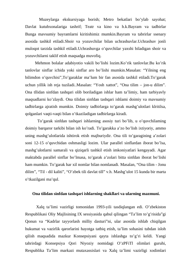  
 Muzeylarga  ekskursiyaga  borish;  Metro  bekatlari  bo’ylab  sayohat;
Davlat  kutubxonalariga  tashrif;  Teatr  va  kino  va  h.k.Bayram  va  tadbirlar
Bunga mavsumiy bayramlarni  kiritishimiz mumkin.Bayram va tabrirlar ssenary
asosida tashkil etiladi.Shoir va yozuvchilar bilan uchrashuvlar.Uchrashuv jonli
muloqot tarzida tashkil etiladi.Uchrashuvga o’quvchilar yaxshi biladigan shoir va
yozuvchilarni taklif etish maqsadga muvofiq.
  Mehmon bolalar adabiyotio vakili bo’lishi lozim.Ko’rik tanlovlar.Bu ko’rik
tanlovlar sinflar ichida yoki sinflar aro bo’lishi mumkin.Masalan: “Yilning eng
bilimdon o’quvchisi”,To’garaklar ma’lum bir fan asosida tashkil etiladi.To’garak
uchun yillik ish reja tuziladi..Masalan: “Yosh xattot”, “Ona tilim – jon-u dilim”.
Ona tllidan sinfdan tashqari olib boriladigan ishlar ham ta’limiy, ham tarbiyavly
maqsadlarni ko’zlaydi. Ona tilidan sinfdan tashqari ishlami doimiy va mavsumiy
tadbirlarga ajratish mumkin. Doimiy tadbirlarga to’garak mashg’ulotlari klritilsa,
qolganlari vaqti-vaqti bilan o’tkaziladigan tadbirlarga kiradi. 
   To’garak sinfdan tashqari ishlarning asosiy turi bo’lib, u o’quvchilaming
doimiy barqaror tarkibi bilan ish ko’radi. To’garakka a’zo bo’lish ixtiyoriy, ammo
uning mashg’ulotlarida ishtirok etish majburiydir. Ona tili to’garagining a’zolari
soni 12-15 o’quvchidan oshmasligi lozim. Ular parallel sinflardan iborat bo’lsa,
mashg’ulotlarni samarali va qiziqarli tashkil etish imkoniyatlari kengayadi. Agar
maktabda parallel sinflar bo’lmasa, to’garak a’zolari bitta sinfdan iborat bo’lishi
ham mumkin. To’garak har xil nomlar bilan nomlanadi. Masalan, “Ona tilim - Jonu
dilim”, “Til - dil kaliti”, “O’zbek tili davlat till” v.h. Mashg’ulot 15 kunda bir marta
o’tkazilgani ma’qul.
 Ona tilidan sinfdan tashqari ishlarning shakllari va ularning mazmuni.
 
  Xalq ta’limi vazirligi tomonidan 1993-yili tasdiqlangan edi. O’zbekiston
Respublikasi Oliy Majlisining IX sessiyasida qabul qilingan “Ta’lim to’g’risida”gi
Qonun va  “Kadrlar  tayyorlash milliy dasturi”ni, ular  asosida  ishlab chiqilgan
hukumat va vazirlik qarorlarini hayotga tatbiq etish, ta’lim sohasini tubdan isloh
qilish  maqsadida  mazkur  Konsepsiyani  qayta  ishlashga  to’g’ri  keldi.  Yangi
tahrirdagi  Konsepsiya  Qori  Niyoziy  nomidagi  O’zPFiTl  olimlari  guruhi,
Respublika  Ta’lim  markazi  mutaxassislari  va  Xalq  ta’limi  vazirligi  xodimlari
