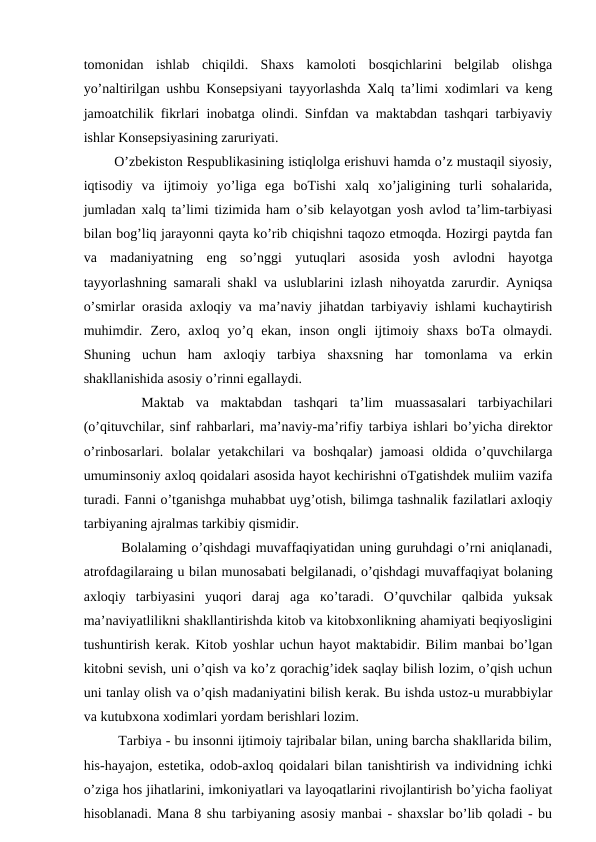 tomonidan  ishlab  chiqildi.  Shaxs  kamoloti  bosqichlarini  belgilab  olishga
yo’naltirilgan ushbu Konsepsiyani tayyorlashda Xalq ta’limi xodimlari va keng
jamoatchilik fikrlari inobatga olindi. Sinfdan va maktabdan tashqari tarbiyaviy
ishlar Konsepsiyasining zaruriyati. 
  O’zbekiston Respublikasining istiqlolga erishuvi hamda o’z mustaqil siyosiy,
iqtisodiy  va  ijtimoiy  yo’liga  ega  boTishi  xalq  xo’jaligining  turli  sohalarida,
jumladan xalq ta’limi tizimida ham o’sib kelayotgan yosh avlod ta’lim-tarbiyasi
bilan bog’liq jarayonni qayta ko’rib chiqishni taqozo etmoqda. Hozirgi paytda fan
va  madaniyatning  eng  so’nggi  yutuqlari  asosida  yosh  avlodni  hayotga
tayyorlashning samarali shakl va uslublarini izlash nihoyatda zarurdir. Ayniqsa
o’smirlar orasida axloqiy va ma’naviy jihatdan tarbiyaviy ishlami kuchaytirish
muhimdir.  Zero,  axloq  yo’q  ekan,  inson  ongli  ijtimoiy  shaxs  boTa  olmaydi.
Shuning  uchun  ham  axloqiy  tarbiya  shaxsning  har  tomonlama  va  erkin
shakllanishida asosiy o’rinni egallaydi. 
 
  Maktab  va  maktabdan  tashqari  ta’lim  muassasalari  tarbiyachilari
(o’qituvchilar, sinf rahbarlari, ma’naviy-ma’rifiy tarbiya ishlari bo’yicha direktor
o’rinbosarlari.  bolalar  yetakchilari  va  boshqalar)  jamoasi  oldida  o’quvchilarga
umuminsoniy axloq qoidalari asosida hayot kechirishni oTgatishdek muliim vazifa
turadi. Fanni o’tganishga muhabbat uyg’otish, bilimga tashnalik fazilatlari axloqiy
tarbiyaning ajralmas tarkibiy qismidir. 
   Bolalaming o’qishdagi muvaffaqiyatidan uning guruhdagi o’rni aniqlanadi,
atrofdagilaraing u bilan munosabati belgilanadi, o’qishdagi muvaffaqiyat bolaning
axloqiy  tarbiyasini  yuqori  daraj  aga  ко’taradi.  O’quvchilar  qalbida  yuksak
ma’naviyatlilikni shakllantirishda kitob va kitobxonlikning ahamiyati beqiyosligini
tushuntirish kerak. Kitob yoshlar uchun hayot maktabidir. Bilim manbai bo’lgan
kitobni sevish, uni o’qish va ko’z qorachig’idek saqlay bilish lozim, o’qish uchun
uni tanlay olish va o’qish madaniyatini bilish kerak. Bu ishda ustoz-u murabbiylar
va kutubxona xodimlari yordam berishlari lozim. 
   Tarbiya - bu insonni ijtimoiy tajribalar bilan, uning barcha shakllarida bilim,
his-hayajon, estetika, odob-axloq qoidalari bilan tanishtirish va individning ichki
o’ziga hos jihatlarini, imkoniyatlari va layoqatlarini rivojlantirish bo’yicha faoliyat
hisoblanadi. Mana 8 shu tarbiyaning asosiy manbai - shaxslar bo’lib qoladi - bu
