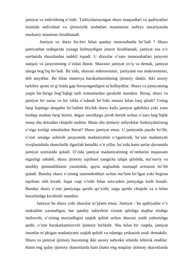 jamiyat va individning o’zidir. Tarbiyalanayotgan shaxs maqsadlari va qadriyatlari
tizimida  individual  va  ijtimoiylik  nisbatlari  muammosi  tarbiya  nazariyasida
markaziy niuanirao hisoblanadi. 
   Jamiyat  va  shaxs  bir-biri  bilan  qanday  munosabatda  bo’ladi  ?  Shaxs
jamiyatdan tashqarida yuzaga kelmaydigan jonzot hisoblanadi, jamiyat esa o’z
navbatida shaxslardan tashkil topadi. U shaxslar o’zaro munosabatlari jarayoni
natijasi va jarayonining o’zidan iborat. Shaxssiz jamiyat yo’q va demak, jamiyat
ularga bog’liq bo’ladi. Ba’zida, shaxsni mikrosotsitsi, jamiyatni esa makrosotsitsi,
deb ataydilar. Bu bilan materiya harakatlanishining ijtimoiy shakli, ikki asosiy
tarkibiy qismi to’g’risida gap borayotganligini ta’kidlaydilar. Shaxs va jamiyatning
yaqin bir-biriga bog’liqligi turli tomonlardan qaralishi mumkin. Biroq, shaxs va
jamiyat bir narsa va bir xilda o’xshash bo’lishi nmiasi bilan farq qiladi? Uning
farqi hajmiga aloqador bo’ladimi (kichik shaxs kaila jamiyat qabilida) yoki yana
boshqa muhim farqi bormi, degan savollarga javob berish uchun o’zaro bog’liqlik
mana shu doiradan chiqishi muhim. Mana shu ijtimoiy subyektlar funksiyalarining
o’ziga xosligi nimalardan iborat? Shaxs jamiyat emas. U jamiyatda paydo bo’lib,
o’zini amalga oshirish jarayonida madaniyatini o’zgartiradi, ba’zan madaniyati
rivojlanishida shunchalik ilgarilab ketadiki o’n yillar, ba’zida hatto asrlar davomida
jamiyat xotirasida qoladi. O’zida jamiyat madaniyatining in’omlarini mujassam
etganligi sababli, shaxs ijtimoiy tajribani yangicha talqin qilishda, ma’naviy va
moddiy  qimmatliklarni  yaratishda,  qayta  anglashda  mustaqil  avtonom  bo’lib
qoladi. Bunday shaxs o’zining zamondoshlari uchun ma’lum bo’lgan yoki begona
tajribani olib kiradi, faqat vaqt o’tishi bilan asta-sekin jamiyatga kirib boradi.
Bunday shaxs o’zini jamiyatga qarshi qo’yishi, unga qarshi chiqishi va u bilan
kurashishga kirishishi mumkin.
   Jamiyat bu shaxs yoki shaxslar to’plami emas. Jamiyat - bu qadriyatlar o’z
maktabini  yaratadigan,  har  qanday  subyektni  xizmat  qilishga  majbur  etishga
intiluvchi, o’zining mavjudligini saqlab qolish uchun shaxsni yutib yuborishga
qodir, o’zini harakatlantiruvchi ijtimoiy birlikdir. Shu bilan bir vaqtda, jamiyat
insonlar to’pkigan madaniyatni saqlab qolish va odamga yetkazish usuli demakdir.
Shaxs va jamiyat ijtimoiy hayotning ikki asosiy subyekti sifatida ishtirok etadilar.
Hatto eng qulay ijtimoiy sharoitlarda ham (hatto eng noqulay ijtimoiy sharoitlarda
