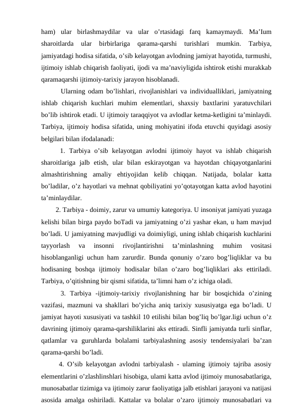 ham)  ular  birlashmaydilar  va  ular  o’rtasidagi  farq  kamaymaydi.  Ma’Ium
sharoitlarda  ular  birbirlariga  qarama-qarshi  turishlari  mumkin.  Tarbiya,
jamiyatdagi hodisa sifatida, о’sib kelayotgan avlodning jamiyat hayotida, turmushi,
ijtimoiy ishlab chiqarish faoliyati, ijodi va ma’naviyligida ishtirok etishi murakkab
qaramaqarshi ijtimoiy-tarixiy jarayon hisoblanadi. 
   Ularning odam bo’lishlari, rivojlanishlari va individualliklari, jamiyatning
ishlab  chiqarish  kuchlari  muhim  elementlari,  shaxsiy  baxtlarini  yaratuvchilari
bo’lib ishtirok etadi. U ijtimoiy taraqqiyot va avlodlar ketma-ketligini ta’minlaydi.
Tarbiya, ijtimoiy hodisa sifatida, uning mohiyatini ifoda etuvchi quyidagi asosiy
belgilari bilan ifodalanadi:
  1.  Tarbiya  o’sib  kelayotgan  avlodni  ijtimoiy  hayot  va  ishlab  chiqarish
sharoitlariga  jalb  etish,  ular  bilan  eskirayotgan  va  hayotdan  chiqayotganlarini
almashtirishning  amaliy  ehtiyojidan  kelib  chiqqan.  Natijada,  bolalar  katta
bo’ladilar, o’z hayotlari va mehnat qobiliyatini yo’qotayotgan katta avlod hayotini
ta’minlaydilar. 
  2. Tarbiya - doimiy, zarur va umumiy kategoriya. U insoniyat jamiyati yuzaga
kelishi bilan birga paydo boTadi va jamiyatning o’zi yashar ekan, u ham mavjud
bo’ladi. U jamiyatning mavjudligi va doimiyligi, uning ishlab chiqarish kuchlarini
tayyorlash  va  insonni  rivojlantirishni  ta’minlashning  muhim  vositasi
hisoblanganligi uchun ham zarurdir. Bunda qonuniy o’zaro bog’liqliklar va bu
hodisaning  boshqa  ijtimoiy  hodisalar  bilan  o’zaro  bog’liqliklari  aks  ettiriladi.
Tarbiya, o’qitishning bir qismi sifatida, ta’limni ham o’z ichiga oladi. 
  3.  Tarbiya  -ijtimoiy-tarixiy  rivojlanishning  har  bir  bosqichida  o’zining
vazifasi, mazmuni va shakllari bo’yicha aniq tarixiy xususiyatga ega bo’ladi. U
jamiyat hayoti xususiyati va tashkil 10 etilishi bilan bog’liq bo’lgar.ligi uchun o’z
davrining ijtimoiy qarama-qarshiliklarini aks ettiradi. Sinfli jamiyatda turli sinflar,
qatlamlar  va  guruhlarda  bolalami  tarbiyalashning  asosiy  tendensiyalari  ba’zan
qarama-qarshi bo’ladi. 
  4. O’sib kelayotgan avlodni tarbiyalash - ulaming ijtimoiy tajriba asosiy
elementlarini o’zlashlinshlari hisobiga, ulami katta avlod ijtimoiy munosabatlariga,
munosabatlar tizimiga va ijtimoiy zarur faoliyatiga jalb etishlari jarayoni va natijasi
asosida amalga oshiriladi. Kattalar va bolalar o’zaro ijtimoiy munosabatlari va
