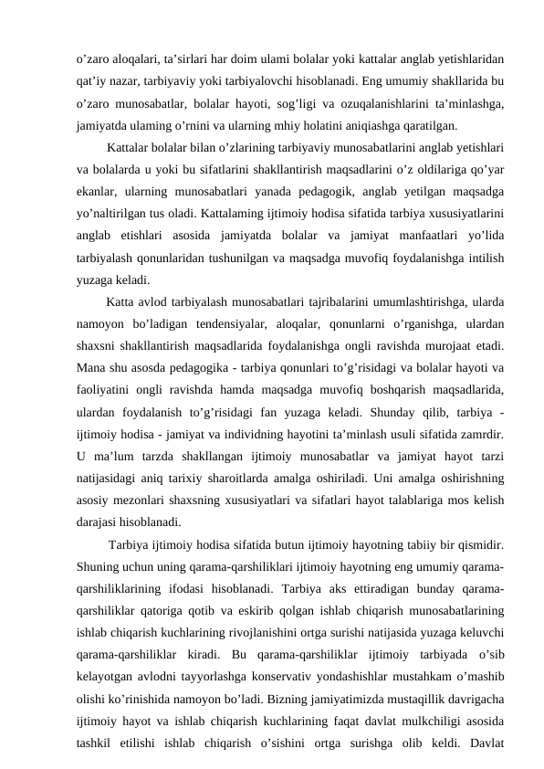 o’zaro aloqalari, ta’sirlari har doim ulami bolalar yoki kattalar anglab yetishlaridan
qat’iy nazar, tarbiyaviy yoki tarbiyalovchi hisoblanadi. Eng umumiy shakllarida bu
o’zaro munosabatlar, bolalar hayoti, sog’ligi va ozuqalanishlarini ta’minlashga,
jamiyatda ulaming o’rnini va ularning mhiy holatini aniqiashga qaratilgan. 
   Kattalar bolalar bilan o’zlarining tarbiyaviy munosabatlarini anglab yetishlari
va bolalarda u yoki bu sifatlarini shakllantirish maqsadlarini o’z oldilariga qo’yar
ekanlar,  ularning  munosabatlari  yanada  pedagogik,  anglab  yetilgan  maqsadga
yo’naltirilgan tus oladi. Kattalaming ijtimoiy hodisa sifatida tarbiya xususiyatlarini
anglab  etishlari  asosida  jamiyatda  bolalar  va  jamiyat  manfaatlari  yo’lida
tarbiyalash qonunlaridan tushunilgan va maqsadga muvofiq foydalanishga intilish
yuzaga keladi. 
  Katta avlod tarbiyalash munosabatlari tajribalarini umumlashtirishga, ularda
namoyon  bo’ladigan  tendensiyalar,  aloqalar,  qonunlarni  o’rganishga,  ulardan
shaxsni shakllantirish maqsadlarida foydalanishga ongli ravishda murojaat etadi.
Mana shu asosda pedagogika - tarbiya qonunlari to’g’risidagi va bolalar hayoti va
faoliyatini  ongli  ravishda  hamda  maqsadga  muvofiq  boshqarish  maqsadlarida,
ulardan  foydalanish  to’g’risidagi  fan  yuzaga  keladi.  Shunday  qilib,  tarbiya  -
ijtimoiy hodisa - jamiyat va individning hayotini ta’minlash usuli sifatida zamrdir.
U  ma’lum  tarzda  shakllangan  ijtimoiy  munosabatlar  va  jamiyat  hayot  tarzi
natijasidagi aniq tarixiy sharoitlarda amalga oshiriladi. Uni amalga oshirishning
asosiy mezonlari shaxsning xususiyatlari va sifatlari hayot talablariga mos kelish
darajasi hisoblanadi. 
   Tarbiya ijtimoiy hodisa sifatida butun ijtimoiy hayotning tabiiy bir qismidir.
Shuning uchun uning qarama-qarshiliklari ijtimoiy hayotning eng umumiy qarama-
qarshiliklarining  ifodasi  hisoblanadi.  Tarbiya  aks  ettiradigan  bunday  qarama-
qarshiliklar qatoriga qotib va eskirib qolgan ishlab chiqarish munosabatlarining
ishlab chiqarish kuchlarining rivojlanishini ortga surishi natijasida yuzaga keluvchi
qarama-qarshiliklar  kiradi.  Bu  qarama-qarshiliklar  ijtimoiy  tarbiyada  о’sib
kelayotgan avlodni tayyorlashga konservativ yondashishlar mustahkam o’mashib
olishi ko’rinishida namoyon bo’ladi. Bizning jamiyatimizda mustaqillik davrigacha
ijtimoiy hayot va ishlab chiqarish kuchlarining faqat davlat mulkchiligi asosida
tashkil  etilishi  ishlab  chiqarish  o’sishini  ortga  surishga  olib  keldi.  Davlat
