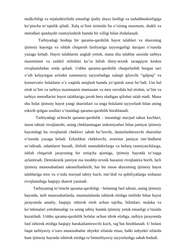 mulkchiligi va rejalashtirilishi ustunligi ijodiy shaxs faolligi va tashabbuskorligiga
ko’pincha to’sqinlik qiladi. Xalq ta’limi tizimida bu o’zining mazmum, shakli va
metodlari qandaydir rasmiylashish hamda bir xilligi bilan ifodalanadi.
   Tarbiyadagi  boshqa  bir  qarama-qarshilik  hayot  talablari  va  shaxsning
ijtimoiy hayotga va ishlab chiqarish faoliyatiga tayyorgarligi darajasi o’rtasida
yuzaga keladi. Hayot talablarini anglab yetish, mana shu talablar asosida tarbiya
mazmimini  va  tashkil  etilishini  ko’ra  bilish  ilmiy-texnik  taraqqiyot  keskin
rivojlanishidan  ortda qoladi.  Ushbu  qarama-qarshilik  chuqurlashib  borgan  sari
o’sib kelayotgan avlodni zamonaviy tayyorlashga xalaqit qiluvchi “qalpoq” va
konservativ holatlami o’z vaqtida aniqlash hamda yo’qotish zarur bo’ladi. Uni hal
etish ta’lim va tarbiya mazmunini muntazam va mos ravishda hal etishni, ta’lim va
tarbiya metodlarini hayot talablariga javob bera oladigan qilishni talab etadi. Mana
shu holat ijtimoiy hayot yangi sharoitlari va unga bolalami tayyorlash bilan uning
eskirib qolgan usullari o’rtasidagi qarama-qarshilik hisoblanadi. 
   Tarbiyadagi uchinchi qarama-qarshilik - insondagi mavjud tabiat kuchlari,
inson tabiati rivojlanishi, uning cheklanmagan imkoniyatlari bilan jamiyat ijtimoiy
hayotidagi bu rivojlanish cheklovi sabab bo’luvchi, dasturlashtiruvchi sharoitlar
o’rtasida  yuzaga  keladi.  Erkinlikni  cheklovchi,  avtoritar  jamiyat  iste’dodlarni
so’ndiradi, odamlarni buzadi, iltifotli mansabdorlarga va befarq rasmiyatchilarga,
ishlab  chiqarish  jarayoning  bir  ortiqcha  qismiga,  ijtimoiy  hayotda  to’siqqa
aylantiradi. Demokratik jamiyat esa moddiy-texnik bazasini rivojlantira borib, lurli
ijtimoiy munosabatlami takomillashtirib, har bir inson shaxsining ijtimoiy hayot
talablariga mos va o’zida mavjud tabiiy kuch, iste’dod va qobiliyatlarga nisbatan
rivojlanishiga haqiqiy sharoit yaratadi. 
  Tarbiyaning to’rtinchi qarama-qarshiligi - bolaning faol tabiati, uning ijtimoiy
hayotda, turh munosabatlarda, muomalalarda ishtirok etishga intilishi bilan hayot
jarayonida  amaliy,  haqiqiy  ishtirok  etish  uchun  tajriba,  bilimlari,  malaka  va
ko’ntkmalari yetishmasligi va uning tabiiy hamda ijtimoiy yetuk emasligi o’rtasida
kuzatiladi. Ushbu qarama-qarshilik bolalar uchun idrok etishga, tarbiya jarayonida
faol ishtirok etishga haqiqiy harakatlantiruvchi kuch, rag’bat hisoblanadi. U bolani
faqat tarbiyaviy o’zaro munosabatlar obyekti sifatida etnas, balki subyekti sifatida
ham ijtimoiy hayotda ishtirok etishga ta’limtarbiyaviy tayyorlashga sabab bodadi.
