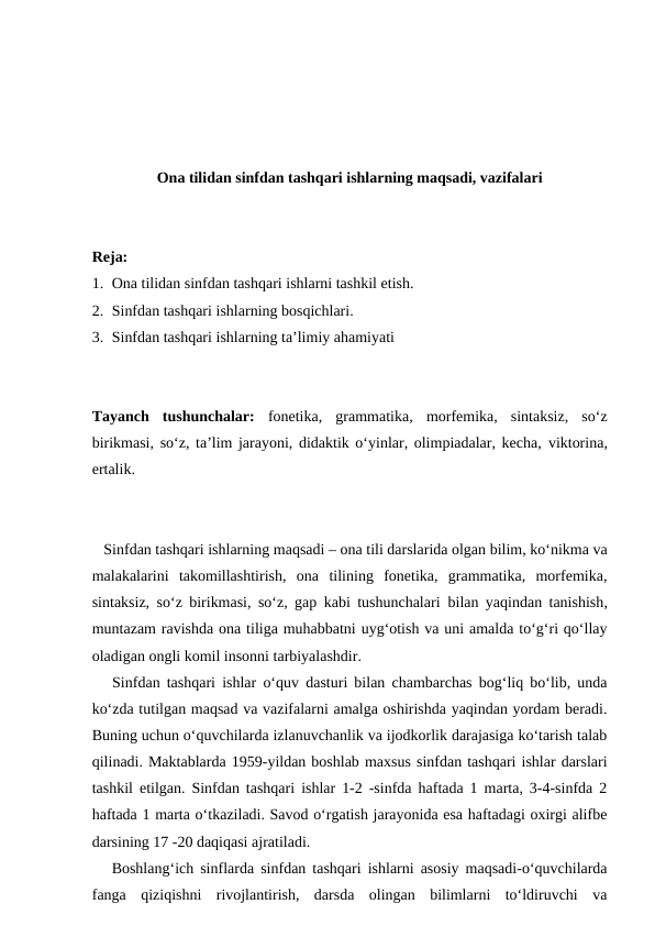 Ona tilidan sinfdan tashqari ishlarning maqsadi, vazifalari
Reja:
1. Ona tilidan sinfdan tashqari ishlarni tashkil etish.
2. Sinfdan tashqari ishlarning bosqichlari.
3. Sinfdan tashqari ishlarning ta’limiy ahamiyati
Tayanch  tushunchalar: fonetika,  grammatika,  morfemika,  sintaksiz,  so‘z
birikmasi, so‘z, ta’lim jarayoni, didaktik o‘yinlar, olimpiadalar, kecha, viktorina,
ertalik.
   Sinfdan tashqari ishlarning maqsadi – ona tili darslarida olgan bilim, ko‘nikma va
malakalarini  takomillashtirish,  ona  tilining  fonetika,  grammatika,  morfemika,
sintaksiz, so‘z birikmasi, so‘z, gap kabi tushunchalari  bilan yaqindan tanishish,
muntazam ravishda ona tiliga muhabbatni uyg‘otish va uni amalda to‘g‘ri qo‘llay
oladigan ongli komil insonni tarbiyalashdir.
   Sinfdan tashqari ishlar o‘quv dasturi bilan chambarchas bog‘liq bo‘lib, unda
ko‘zda tutilgan maqsad va vazifalarni amalga oshirishda yaqindan yordam beradi.
Buning uchun o‘quvchilarda izlanuvchanlik va ijodkorlik darajasiga ko‘tarish talab
qilinadi. Maktablarda 1959-yildan boshlab maxsus sinfdan tashqari ishlar darslari
tashkil etilgan. Sinfdan tashqari ishlar 1-2 -sinfda haftada 1 marta, 3-4-sinfda 2
haftada 1 marta o‘tkaziladi. Savod o‘rgatish jarayonida esa haftadagi oxirgi alifbe
darsining 17 -20 daqiqasi ajratiladi.
   Boshlang‘ich sinflarda sinfdan tashqari ishlarni asosiy maqsadi-o‘quvchilarda
fanga  qiziqishni  rivojlantirish,  darsda  olingan  bilimlarni  to‘ldiruvchi  va
