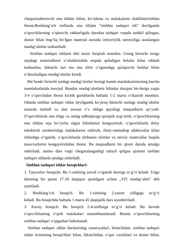 chuqurlashtiruvchi ona tilidan bilim, ko‘nikma va malakalarni shakllantirishdan
iborat.Boshlang‘ich  sinflarda  ona  tilidan  “sinfdan  tashqari  ish”  deyilganda
o‘quvchilarning o‘qituvchi rahbarligida darsdan tashqari  vaqtda tashkil qilingan,
dastur bilan bog‘liq bo‘lgan material asosida ixtiyoriylik tamoyiliga asoslangan
mashg‘ulotlar tushuniladi.
   Sinfdan tashqari ishlarni ikki turini farqlash mumkin. Uning birinchi turiga
rejadagi  materiallarni  o‘zlashtirishda  orqada  qoladigan  bolalar  bilan  ishlash
tushunilsa,  ikkinchi  turi  esa  ona  tilini  o‘rganishga  qiziquvchi  bolalar  bilan
o‘tkaziladigan mashg‘ulotlar kiradi.
   Ma’lumki birinchi turdagi mashg‘ulotlar hozirgi kunda mamlakatimizning barcha
mamlakatlarida mavjud. Bunday mashg‘ulotlarni bilimlar darajasi bir-biriga yaqin
3-4 o‘quvchidan iborat kichik guruhlarda haftada 1-2 marta o‘tkazish mumkin.
Odatda sinfdan tashqari ishlar deyilganda ko‘proq ikkinchi turdagi mashg‘ulotlar
nazarda  tutiladi  va  ular  asosan  o‘z  oldiga  quyidagi  maqsadlarni  qo‘yadi:
O‘quvchilarda ona tiliga va uning tadbiqlariga qiziqish uyg‘otish, o‘quvchilarning
ona  tilidan  reja  bo‘yicha  olgan  bilimlarini  kengaytirish,  o‘quvchilarda  ilmiy
tekshirish xarakteridagi  malakalarini oshirish, ilmiy-ommabop adabiyotlar bilan
ishlashga o‘rgatish, o‘quvchilarda tilshunos olimlar va tarixiy materiallar haqida
tasavvurlarini kengaytirishdan iborat. Bu maqsadlarni bir qismi darsda amalga
oshiriladi,  ammo  dars  vaqti  chegaralanganligi  tufayli  qolgan  qismini  sinfdan
tashqari ishlarda amalga oshiriladi.
  Sinfdan tashqari ishlar bosqichlari:
1. Tayyorlov bosqichi. Bu 1-sinfning savod o‘rgatish davriga to‘g‘ri keladi. Unga
darsning  bir  qismi  17-20  daqiqasi  ajratilgani  uchun  ,,STI  mashg‘uloti"  deb
yuritiladi.
2.  Boshlang‘ich  bosqich.  Bu  1-sinfning  2-yarim  yilligiga  to‘g‘ri
keladi. Bu bosqichda haftada 1 marta 45 daqiqalik dars uyushtiriladi.
3.  Asosiy  bosqich.  Bu  bosqich  2-4-sinflarga  to‘g‘ri  keladi.  Bu  davrda
o‘quvchilaming  o‘qish  malakalari  mustahkamlanadi.  Bunda  o‘quvchilarning
sinfdan tashqari o‘qiganlari baholanadi.
  Sinfdan tashqari ishlar darslarining xususiyatlari, birinchidan, sinfdan tashqari
ishlar tizimining bosqichlari bilan,  ikkinchidan, o‘quv vazifalari va dastur bilan,
