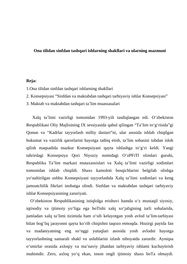 Ona tilidan sinfdan tashqari ishlarning shakllari va ularning mazmuni
Reja:
1.Ona tilidan sinfdan tashqari ishlarning shakllari
2. Konsepsiyasi “Sinfdan va maktabdan tashqari tarbiyaviy ishlar Konsepsiyasi”
3. Maktab va maktabdan tashqari ta’lim muassasalari
 
  Xalq  ta’limi  vazirligi  tomonidan  1993-yili  tasdiqlangan  edi.  O‘zbekiston
Respublikasi Oliy Majlisining IX sessiyasida qabul qilingan “Ta’lim to‘g‘risida”gi
Qonun va  “Kadrlar  tayyorlash milliy dasturi”ni, ular  asosida  ishlab chiqilgan
hukumat va vazirlik qarorlarini hayotga tatbiq etish, ta’lim sohasini tubdan isloh
qilish  maqsadida  mazkur  Konsepsiyani  qayta  ishlashga  to‘g‘ri  keldi.  Yangi
tahrirdagi  Konsepsiya  Qori  Niyoziy  nomidagi  O‘zPFiTl  olimlari  guruhi,
Respublika  Ta’lim  markazi  mutaxassislari  va  Xalq  ta’limi  vazirligi  xodimlari
tomonidan  ishlab  chiqildi.  Shaxs  kamoloti  bosqichlarini  belgilab  olishga
yo‘naltirilgan ushbu Konsepsiyani tayyorlashda Xalq ta’limi xodimlari va keng
jamoatchilik fikrlari inobatga olindi. Sinfdan va maktabdan tashqari tarbiyaviy
ishlar Konsepsiyasining zaruriyati. 
  O‘zbekiston Respublikasining istiqlolga erishuvi hamda o‘z mustaqil siyosiy,
iqtisodiy  va  ijtimoiy  yo‘liga  ega  boTishi  xalq  xo‘jaligining  turli  sohalarida,
jumladan xalq ta’limi tizimida ham o‘sib kelayotgan yosh avlod ta’lim-tarbiyasi
bilan bog‘liq jarayonni qayta ko‘rib chiqishni taqozo etmoqda. Hozirgi paytda fan
va  madaniyatning  eng  so‘nggi  yutuqlari  asosida  yosh  avlodni  hayotga
tayyorlashning samarali shakl va uslublarini izlash nihoyatda zarurdir. Ayniqsa
o‘smirlar orasida axloqiy va ma’naviy jihatdan tarbiyaviy ishlami kuchaytirish
muhimdir.  Zero,  axloq  yo‘q  ekan,  inson  ongli  ijtimoiy  shaxs  boTa  olmaydi.
